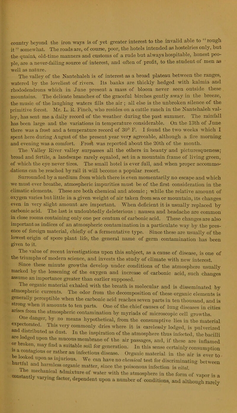 country bcj-’cnd the iron ways is of yet greater interest to the invalid able to ‘ ‘ rough it ” somewhat. The roads are, of course, poor, the hotels intended as hostelries only, but the quaint, old-time manners and customs of a rude but always hospitable, honest peo- ple, are a never-failing source of interest, and often of profit, to the student of men as well as nature. The valley of the Nantehaleh is of interest as a broad plateau between the ranges, watered by the loveliest of rivers. Its banks are thickly hedged with kalmia and rhododendrons which in June present a mass of bloom never seen outside these mountains. The delicate branches of the graceful birches gently sway in the breeze, the music of the laughing waters fills the air ; all else is the unbroken silence of the primitive forest. Mr. L. R. Finch, who resides on a cattle ranch in the Nantehaleh val- ley, has sent me a daily record of the weather during the past summer. The rainfall has been large and the variations in temperature considerable. On the 13th of June there was a frost and a temperature record of 30° F. I found the two weeks which I spent here during August of the present year very agreeable, although a fire morning and evening was a comfort. Frost was reported about the 20th of the month. The Valley River valley surpasses all the others in beauty and picturesqueness; broad and fertile, a landscape rarely equaled, set in a mountain frame of living green, of which the eye never tires. The small hotel is ever full, and when proper accommo- dations can be reached by rail it will become a popular resort. Surrounded by a medium from which there is even momentarily no escape and which we must ever breathe, atmospheric impurities must be of the first consideration in the climatic elements. These are both chemical and atomic; while the relative amount of oxygen varies but little in a given weight of air taken from sea or mountain, its changes even in very slight amount are important. When deficient it is usually replaced by carbonic acid. The last is undoubtedly deleterious ; nausea and headache are common in close rooms containing only one per centum of carbonic acid. These changes are also important as indices of an atmospheric contamination in a particulate way by the pres- ence of foreign material, chiefiy of a fermentative type. Since these are usually of the lowest origiu of spore plant life, the general name of germ contamination has been given to it. The value of recent investigations upon this subject, as a cause of disease, is one of the triumphs of modern science, and invests the study of climate with new interest. Since these minute growths develop under conditions of the atmosphere usually marked by the lessening of the oxygen and increase of carbonic acid, such changes assume an importance greater than earlier supposed. The organic material exhaled with the breiith is molecular and is disseminated by atmospheric currents. The odor from the decomposition of these organic elements is generally perceptible when the carbonic acid reaches seven parts in ten thousand, and is strong when it amounts to ten parts. One of the chief causes of lung diseases in cities anses from the atmospheric contamination by myriads of microscopic cell growths. One danger, by no means hypothetical, from the consumptive lies in the fnaterial expectorated. This very commonly dries where it is carelessly lodged, is pulverized an (istnbuted as dust. In the inspiration of the atmosphere thus infected, the bacilli are Jodged upon the mucous membrane of the air passages, and, if those arc inflamed ro veil, may lind a suitable soil for generation. In this sense certainly consumption ^ a contagious or rather an infectious disease. Organic material in the air is ever to • hLmiraiu/bn chemical te.st for discriminatiug between < .irmless organic matter, .since the poisonous infection is viial atmosphere in the form of vapor is a y varying factor, dependent upon a number of conditions, and although rarely