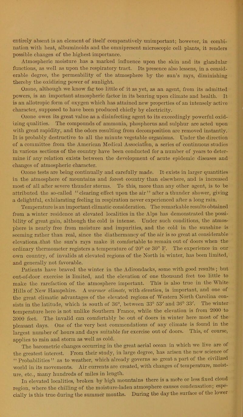 nation with heat, albummoicls and the omnipresent microscopic cell plants, it renders possible changes of the highest importance. Atmospheric moisture has a marked influence upon the skin and its ghmdular functions, as well as upon the respiratory tract. Its presence also lessens, in a consid- erable degree, the permeability of the atmosphere by the sun’s rays, diminishing thereby the oxidizing power of sunlight. Ozone, although we know far too little of it as yet, as an agent, from its admitted powers, is an important atmospheric factor in its bearing upon climate and liealth. It is an allotropic form of oxygen which has attained new properties of an intensely active character, supposed to have been jDroduced chiefly by electricity. Ozone owes its great value as a disinfecting agent to its exceedingly powerful oxid- izing qualities. The compounds of ammonia, phosphorus and sulphur are acted upon with great rapidity, and the odors resulting from decomposition are removed instantly. It is probably destructive to all the minute vegetable organisms. Under the direction of a committee from the American Medical Association, a series of continuous studies in various sections of the country have been conducted for a number of years to deter- mine if any relation exists between the development of acute epidemic diseases and changes of atmospheric character. Ozone tests are being continually and carefully made. It exists in larger quantities in the atmosphere of mountains and forest country than elsewhere, and is increased most of all after severe thunder storms. To this, more than any other agent, is to be attributed the so-called ‘ ‘ clearing effect upon the air ’ ’ after a thunder shower, giving a delightful, exhilarating feeling in respiration never experienced after a long rain. Temperature is an important climatic consideration. The remarkable results obtained from a winter residence at elevated localities in the Alps has demonstrated the possi- bility of great gain, although the cold is intense. Under such conditions, the atmos- phere is nearly free from moisture and impurities, and the cold in the sunshine is seeming rather than real, since the diathermancy of the air is so great at considerable elevations -that the sun’s rays make it comfortable to remain out of doors when the ordinary thermometer registers a temperature of 20° or 30° F. The experience in our own country, of invahds at elevated regions of the North in winter, has been limited, and generally not favorable. Patients have braved the winter in the Adirondacks, some with good results ; but out-of-door exercise is limited, and the elevation of one thousand feet too little to make the rarefaction of the atmosphere important. This is also true in the White Hills of New Hampshire. A loarmer climate, with elevation, is important, and one of the great climatic advantages of the elevated regions of Western North Carolina con- sists in the latitude, which is south of 36°, between 33° 53' and 36° 33'. The winter temperature here is not unlike Southern France, while the elevation is from 2000 to 3000 feet. The invalid can comfortably be out of doors in winter here most of the pleasant days. One of the very best commendations of any climate is found in the largest number of hours and days suitable for exercise out of doors. This, of course, applies to rain and storm as well as cold. The barometric changes occurring in the great aerial ocean in which we live are of the greatest interest. From their study, in large degree, h;vs arisen the new science of “ Probabilities” as to weather, which already governs so great a part of the civilized world in its movements. Air currents are created, with changes of temperature, moist- ure, etc., ihany hundreds of miles in length. In elevated localities, broken by high mountains there is a mote or less fixed cloud region, where the chilling of the moisture-laden atmosphere causes coudens:ition; espe- cially is this true during the summer months. During the day the surface of the lower