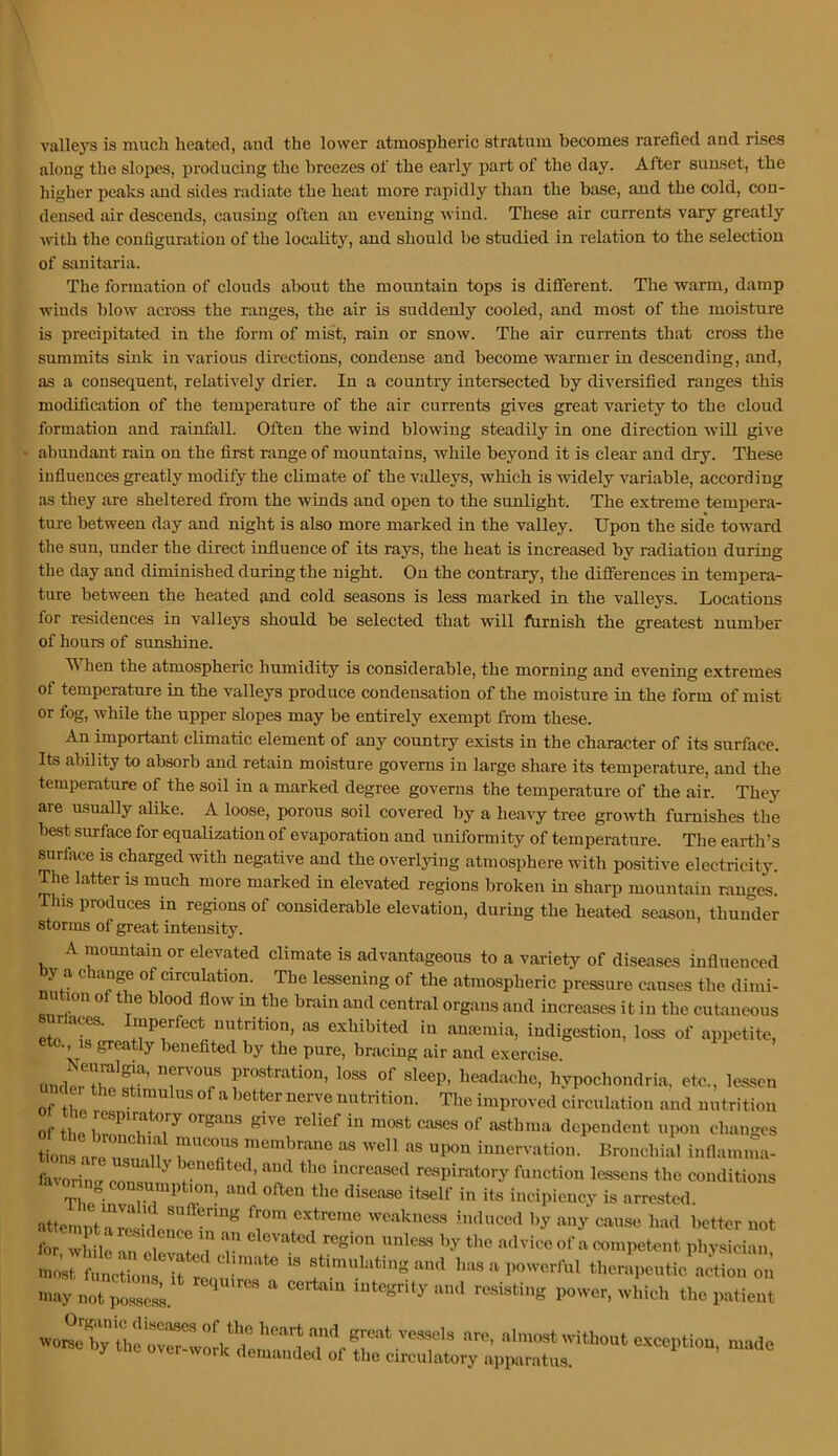 valleys is much heated, and the lower atmospheric stratum becomes rarefied and rises along the slopes, producing the breezes of the early j>art of the day. After sunset, the higher peaks and sides radiate the heat more rapidly than the base, and the cold, con- densed air descends, causing often an evening wind. These air currents vary greatly with the configuration of the locality, and should be studied in relation to the selection of sanitaria. The formation of clouds about the mountain tops is difierent. The warm, damp winds blow across the ranges, the air is suddenly cooled, and most of the moisture is precipitated in the form of mist, rain or snow. The air currents that cross the summits sink in various directions, condense and become warmer in descending, and, as a consequent, relatively drier. In a country intersected by diversified ranges this modification of the temperature of the air currents gives great variety to the cloud formation and rainfall. Often the wind blowing steadily in one direction will give abundant rain on the first range of mountains, while beyond it is clear and dry. These influences greatly modify the climate of the valleys, which is widely variable, according as they are sheltered from the winds and open to the sunlight. The extreme tempera- ture between day and night is also more marked in the valley. Upon the side toward the sun, under the direct influence of its rays, the heat is increased by radiation during the day and diminished during the night. On the contrary, the differences in tempera- ture between the heated and cold seasons is less marked in the valleys. Locations for residences in valleys should be selected that will fhrnish the greatest number of hours of sunshine. When the atmospheric humidity is considerable, the morning and evening extremes of temperature in the valleys produce condensation of the moisture in the form of mist or fog, while the upper slopes may be entirely exempt from these. An important climatic element of any country exists in the character of its surface. Its ability to absorb and retain moisture governs in large share its temperature, and the temperature of the soil in a marked degree governs the temperature of the air. They are usually alike. A loose, porous soil covered by a heavy tree growth furnishes the best surface for equalization of evaporation and uniformity of temperature. The earth’s surface is charged with negative and the overlying atmosphere with positive electricity. The latter is much more marked in elevated regions broken in sharp mountain ranges. This produces in regions of considerable elevation, during the heated season, thunder storms of great intensity. A mountain or elevated climate is advantageous to a variety of diseases influenced y a change of circulation. The lessening of the atmospheric pressure causes the dimi- nution of the blood flow in the brain and central organs and increases it in the cutaneous surlaces. Imperfect nutrition, as exhibited in amemia, indigestion, loss of appetite, tc., 18 greatly benefited by the pure, bracing air and exercise. umW prostration, loss of sleep, headache, hypochondria, etc., lessen of Z Z T  ^trition. The improved circulation and nutrition of thp 1 relief in most cases of asthma dependent upon chano'es l^s arjr u «s «P0n innervation. Bronchial inflam.ua- favorino’ con^st ^ increased respiratory function lessens the conditions The'’iZf incipiency is arrested. is stimiiLitingaud has a powerful thenlpoutic'aetion on may not posse.sL integrity and resisting power, which the patient great ves,sels are, almost mthout e.xception ivorst by the over-work demanded of the circulatory apparatus.