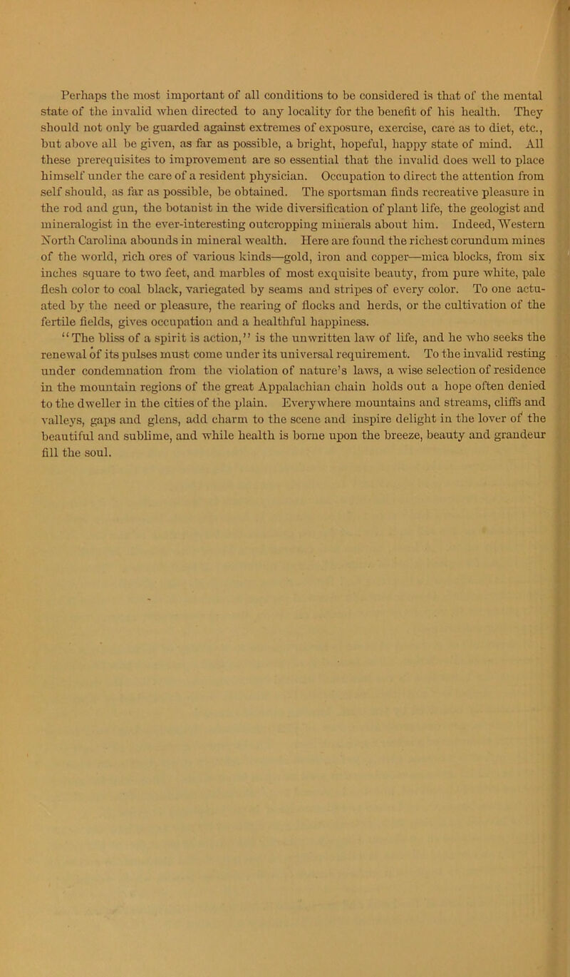 Perhaps the most important of all conditions to be considered is that of the mental state of the invalid when directed to any locality for the benefit of his health. They should not only be guarded against extremes of exposure, exercise, care as to diet, etc., but above all be given, as far as possible, a bright, hopeful, happy state of mind. All these prerequisites to improvement are so essential that the invalid does well to place himself under the care of a resident physician. Occupation to direct the attention from self should, as far as possible, be obtained. The sportsman finds recreative pleasure in the rod and gun, the botanist in the wide diversification of plant life, the geologist and mineralogist in the eA'er-interesting outcropping minerals about him. Indeed, Western North Carolina abounds in mineral wealth. Here are found the richest corundum mines of the world, rich ores of various kinds—gold, iron and copper—mica blocks, from six inches square to two feet, and marbles of most exquisite beauty, from pure white, pale flesh color to coal black, variegated by seams and stripes of every color. To one actu- ated by the need or pleasure, the rearing of flocks and herds, or the cultivation of the fertile fields, gives occupation and a healthful happiness. “The bliss of a spirit is action,” is the unwritten law of life, and he who seeks the renewal of its pulses must come under its universal requirement. To the invalid resting under condemnation from the violation of nature’s laws, a wise selection of residence in the mountain regions of the great Appalachian chain holds out a hope often denied to the dweller in the cities of the plain. Everywhere mountains and streams, cliffs and valleys, gaps and glens, add charm to the scene and inspire delight in the lover ofi the beautiful and sublime, and while health is borne upon the breeze, beauty and grandeur fill the soul.
