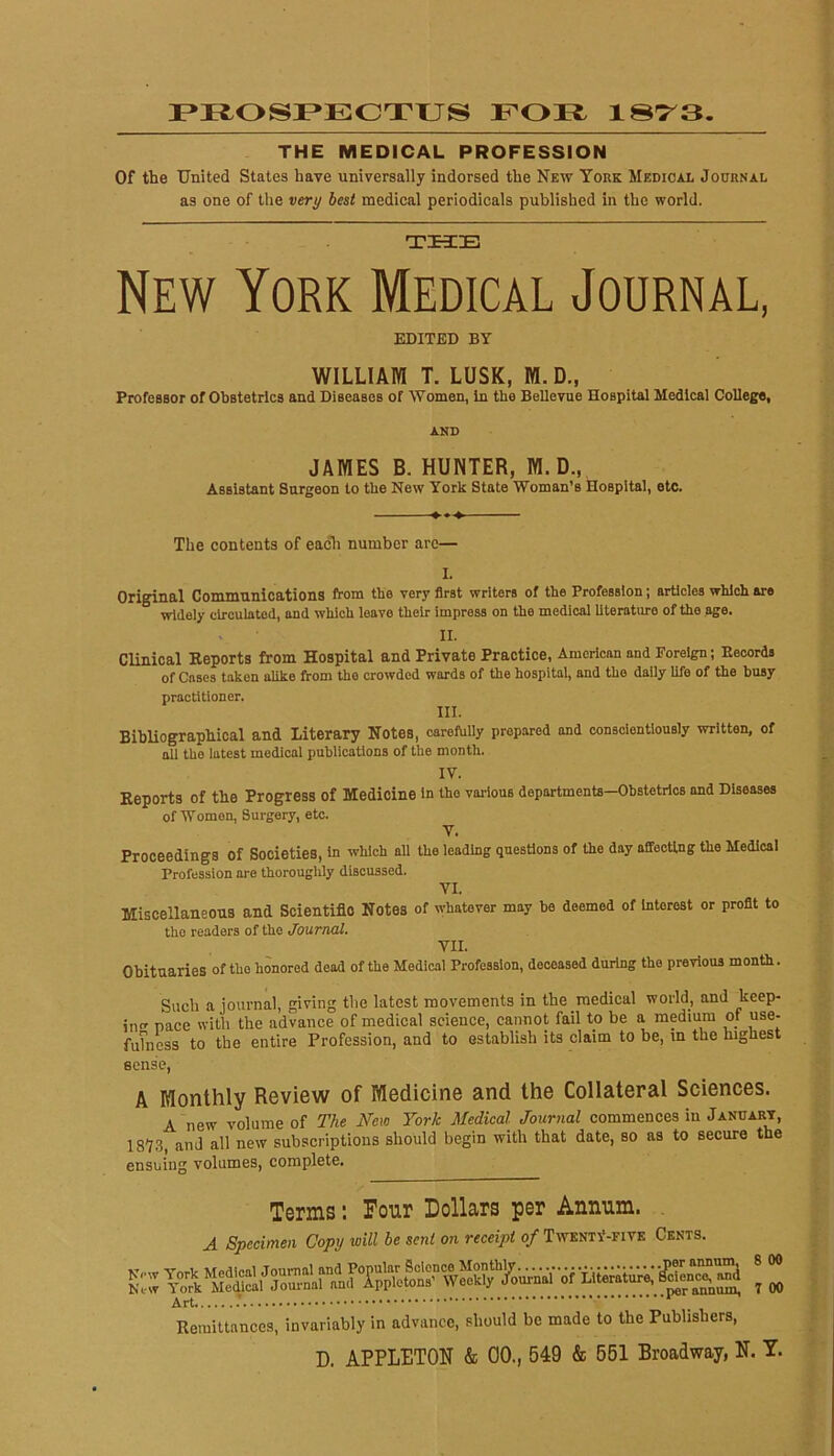 r*ROSI»ECTUS FOJEt 187^3. THE MEDICAL PROFESSION Of the United States have universally indorsed the New York Medicax Journal as one of the very best medical periodicals published in the world. THE New York Medical Journal, EDITED BY WILLIAM T. LUSK, M. D., Professor of Obstetrics and Diseases of Women, in the Bellevue Hospital Medical College, AND JAMES B. HUNTER, M. D., Assistant Surgeon to the New York State Woman’s Hospital, etc. The contents of eacli number arc— I. Original Communications from the very first writers of the Profession; articles which are widely circulated, and which leave their Impress on the medical literature of the age. II. Clinical Eeports from Hospital and Private Practice, American and Foreign; Eecords of Cases taken alike from the crowded wards of the hospital, and the daily life of the busy practitioner. III. BibUograpliical and Literary Notes, oareftilly prepared and conscientiously written, of all the latest medical publications of the month. IV. Reports of the Progress of Medicine in the various departments-Obstetrics and Diseases of Women, Surgery, etc. V. Proceedings of Societies, in which all the leading questions of the day affecting the Medical Profession are thoroughly discussed. VI. Miscellaneous and Scientific Notes of whatever may be deemed of Interest or profit to the readers of the Journal. VII. Obituaries of the honored dead of the Medical Profession, deceased during the previous month. Such a journal, giving the latest movements in the medical world, and keep- in pace with the advance of medical science, cannot fail to be a medium of use- fuTness to the entire Profession, and to establish its claim to be, m the highest eense, A Monthly Review of Medicine and the Collateral Sciences. A new volume of The New York Medical Journal commences in January, 187.3, and all new subscriptions should begin with that date, so as to secure the ensuing volumes, complete. Terms: Pour Dollars per Annum. . A Specimen Copy will be sent on receipt 0/TwentV-five Cents. 8 00 per annum, 7 00 Remittances, invariably in advance, should be made to the Publishers, Art,