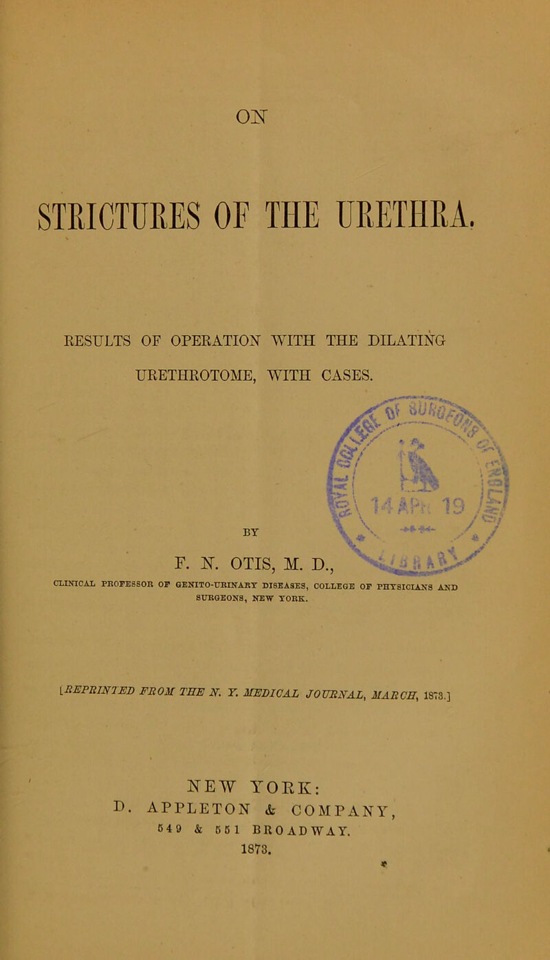 STKICTURES OF THE URETHRA. EESULTS OF OPERATION WITH THE DILATING URETHROTOME, WITH CASES. CLINICAL PROFESSOR OP GENITO-URINART DISEASES, COLLEGE OP PHTSICIANS AND SURGEONS, NEW YORK. iBEPRINTED FROM TEE N. Y. MEDICAL JOURNAL, MARCH, 1873.] NEW YOEK: D. APPLETON & COMPANY, 549 & 661 BROADWAY. 1873.