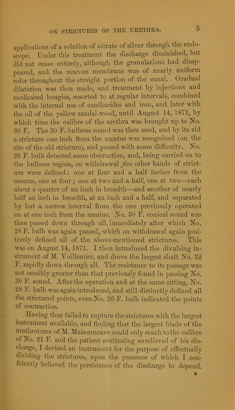 applications of a sohition of nitrate of silver tlirongli the endo- scope. Under this treatment the discharge diminished, but did not cease entirely, although the granulations had disap- peared, and the mucous membrane was of nearly uniform color throughout the straiglit portion of the canal. Gradual dilatation was then made, and treatment by injections and medicated bougies, resorted to at regular intervals, combined with the internal use of cantharides and iron, and later with the oil of the yellow sandal-wood, until August 14, 1871, by which time the calibre of the urethra was brought up to No. 30 F. The 30 F. bulbous sound was then used, and by its aid a stricture one inch from the meatus was recognized (on the site of the old strictui-e), and passed with some difficulty. No. 28 F. bulb detected same obstruction, and, being carried on to the bulbous region, on withdrawal five other bands of strict- ure were defined: one at four and a half inches from the meatus, one at four ; one at two and a half, one at two—each about a quarter of an inch in breadth—and another of nearly half an inch in breadth, at an inch and a half, and separated by but a narrow interval from the one previously operated on at one inch from the meatus. No. 30 F. conical sound was then passed down through all, immediately after which No. 28 F. bulb was again passed, which on withdrawal again posi- tively defined all of the above-mentioned strictures. This was on August 14, 1871. I then introduced the divulsing in- strument of M. Yoillemier, and drove the largest shaft No. 32 F. rapidly down through all. The resistance to its passage was not sensibly greater than that previously found in passing No. 30 F. sound. After the operation and at the same sitting. No. 28 F. bulb was again introduced, and still distinctly defined all the strictured points, even No. 26 F. bulb indicated the points of contraction. Having thus failed to rupture the strictures with the largest instrument available, and finding that the largest blade of the urethrotome of M. Maisonneuve could only reach to the calibre of No. 21 F. and the patient continuing unrelieved of his dis- charge, I devised an instrument for the purpose of efiectually dividing the strictures, upon the presence of which I con- fidently believed the persistence of the discharge to dejjend.