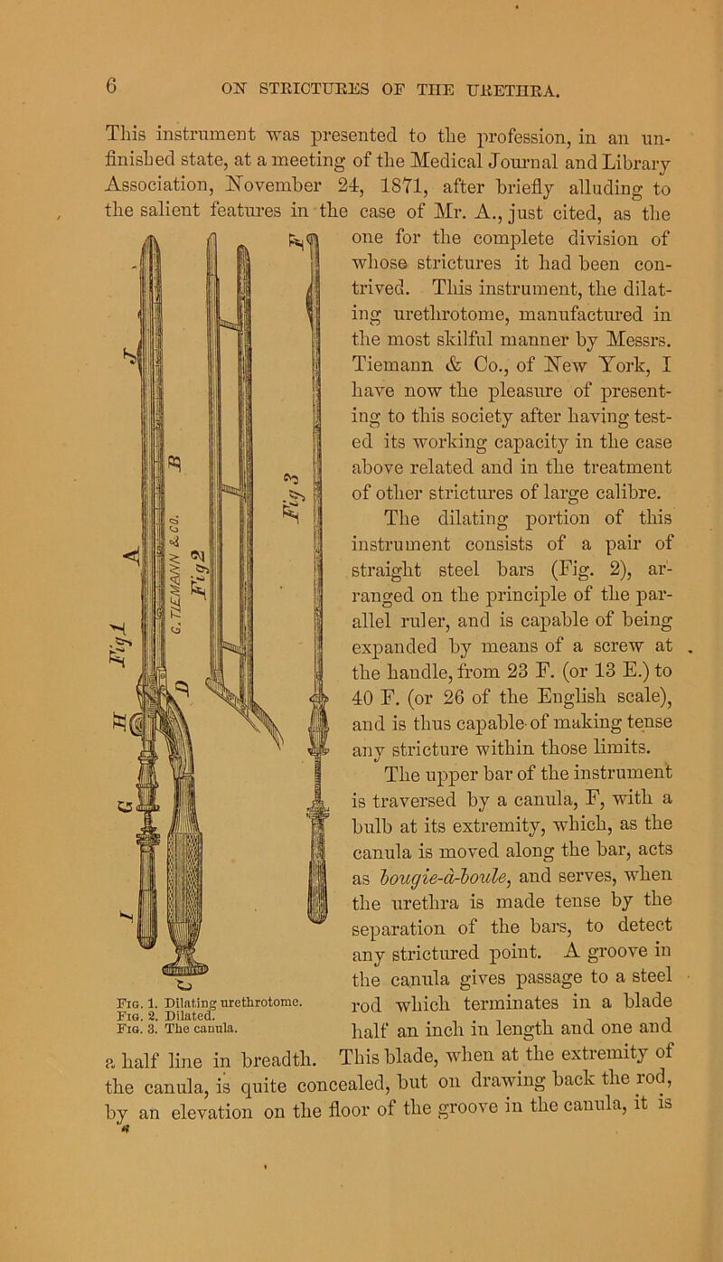 This instrument was iDi-esented to the profession, in an un- finished state, at a meeting of the Medical Jorn-nal and Library Association, ISTovember 24, 1871, after briefiy alluding to the salient features in the case of Mr. A., just cited, as the one for the complete division of whose strictures it had been con- trived. This instrument, the dilat- ing urethrotome, manufactured in the most skilful manner by Messrs. Tiemann & Co., of 17ew York, I have now the pleasure of present- ing to this society after having test- ed its working capacity in the case above related and in tbe treatment of other strictures of large calibre. The dilating portion of this instrument consists of a pair of straight steel bars (Fig. 2), ar- ranged on the principle of the par- allel ruler, and is capable of being expanded by means of a screw at the handle, from 23 F. (or 13 E.) to 40 F. (or 26 of the Eugbsh scale), and is thus capable-of making tense any stricture within those limits. The upper bar of the instrument is traversed by a canula, F, with a bulb at its extremity, which, as the canula is moved along the bar, acts as hougie-orboule, and serves, when the urethra is made tense by the separation of the bars, to detect any strictured point. A groove in the canula gives passage to a steel rod which terminates in a blade half an inch in length and one and This blade, when at the extremity of the canula, is quite concealed, but on drawing back the rod, by an elevation on the fioor of the groove in the canula, it is Fig. 1. Dilating urethrotome. Fig. 2. DilateoT Fig. 3. The canula. a half line in breadth.