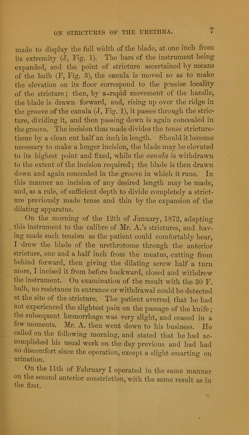 made to display the full width of the blade, at one inch from its extremity (J, Fig. 1). The bars of the instrument being expanded, and the point of strictm-e ascertained by means of the bulb (F, Fig. 3), the canula is moved so as to make the elevation on its floor correspond to the precise locality of the strictm*e; then, by a-rapid movement of the handle, the blade is drawn forward, and, rising up over the ridge in the groove of the canula (J, Fig. 1), it passes through the stric- ture, dividing it, and then passing down is again concealed in the groove. The incision thus made divides the tense stricture- tissue by a clean cut half an inch in length. Should it become necessary to make a longer incision, the blade may be elevated to its highest point and fixed, while the canula is withdrawn to the extent of the incision required; the blade is then drawn down and again concealed in the groove in which it runs. In this manner an incision of any desired length may be made, and, as a rule, of suflBcient depth to divide completely a strict- ure previously made tense and thin by the expansion of the dilating apparatus. On the morning of the 12th of January, 1872, adapting . this instrument to the calibre of Mr. A.’s strictures, and hav- ing made such tension as the patient could comfortably bear, I drew the blade of the urethi'otome through the anterior stricture, one and a half inch from the meatus, cutting from behind forward, then giving the dilating screw half a turn more, I incised it from before backward, closed and withdrew the instrument. On examination of the result with the 30 F. bulb, no resistance in entrance or withdrawal could be detected at the site of the stricture. The patient averred that he had not experienced the slightest pain on the passage of the knife; the subsequent haemorrhage was very slight, and ceased in a few moments. Mr. A. then went down to his business. He called on the following morning, and stated that he had ac- complished his usual work on the day previous and had had no^ discomfort since the operation, except a slight smarting on urination. On the 11th of February I operated in the same manner on the second anterior constriction, with the same result as in the first.