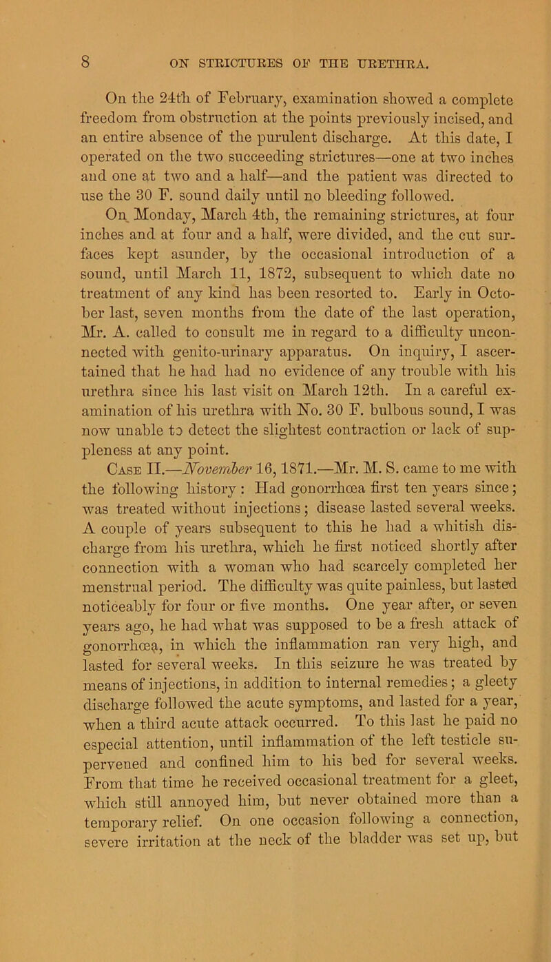 On the 24th of February, examination showed a eomplete freedom from obstrnction at the points previously incised, and an entire absence of the purulent discharge. At this date, I operated on the two succeeding strictures—one at two inches and one at two and a half—and the patient was directed to use the 30 F. sound daily until no bleeding followed. On Monday, March 4th, the remaining strictures, at four inches and at four and a half, were divided, and the cut sur- faces kept asunder, by the occasional introduction of a sound, until March 11, 1872, subsequent to which date no treatment of any kind has been resorted to. Early in Octo- ber last, seven months from the date of the last operation, Mr. A. called to consult me in regard to a difficulty uncon- nected with genito-urinary apparatus. On inquiry, I ascer- tained that he had had no evidence of any trouble with his urethra since his last visit on March 12th. In a careful ex- amination of his urethra with Ho. 30 F. bulbous sound, I was now unable to detect the slightest contraction or lack of sup- pleness at any point. Case II.—Noveimher 16,1871.—Mr. M. S. came to me with the following history : Had gonorrhoea first ten years since; was treated without injections; disease lasted several weeks. A couple of years subsequent to this he had a whitish dis- charge from liis urethra, which he fii’st noticed shortly after connection with a woman who had scarcely completed her menstrual period. The difficulty was quite painless, but lasted noticeably for four or five months. One year after, or seven years ago, he had what was supposed to be a fresh attack of gonoiThoeg-, in which the infiammation ran very high, and lasted for several weeks. In this seizure he was treated by means of injections, in addition to internal remedies; a gleety discharge followed the acute symptoms, and lasted for a year, when a third acute attack occurred. To this last he paid no especial attention, until infiammation of the left testicle su- pervened and confined him to his bed for several weeks. From that time he received occasional treatment for a gleet, which still annoyed him, but never obtained more than a temporary relief. On one occasion following a connection, severe irritation at the neck of the bladder was set up, but