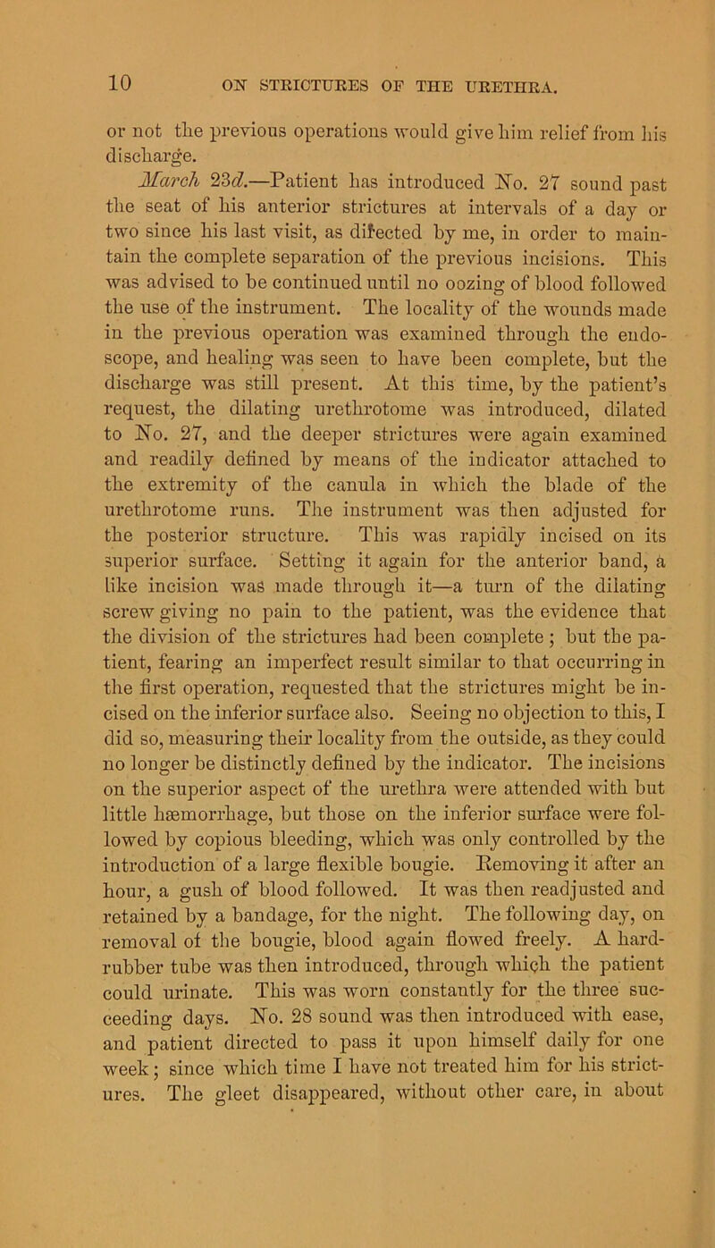 01- not the previous operations -would give him relief from his discharge. March 23^Z,—Patient has introduced No. 27 sound past the seat of his anterior strictures at intervals of a day or two since his last visit, as directed by me, in order to main- tain the complete separation of the previous incisions. This was advised to he continued until no oozing of blood followed the use of the instrument. The locality of the wounds made in the previous operation was examined through the endo- scope, and healing was seen to have been complete, but the discharge was still present. At this time, by the patient’s request, the dilating urethrotome was introduced, dilated to No. 27, and the deeper strictures were again examined and readily defined by means of the indicator attached to the extremity of the canula in which the blade of the urethrotome runs. The instrument was then adjusted for the posterior structure. This was rapidly incised on its superior surface. Setting it again for the anterior band, a like incision was made throus;h it—a turn of the dilating: screw giving no pain to the patient, was the evidence that the division of the strictures had been complete ; hut the pa- tient, fearing an imperfect result similar to that occurring in the first operation, requested that the strictures might he in- cised on the inferior surface also. Seeing no objection to this, I did so, measuring their locality from the outside, as they could no longer he distinctly defined by the indicator. The incisions on the superior aspect of the urethra were attended with hut little haemorrhage, but those on the inferior sui’face were fol- lowed by copious bleeding, which was only controlled by the introduction of a large flexible bougie. Pemoving it after an hour, a gush of blood followed. It was then readjusted and retained by a bandage, for the night. The following day, on removal of the bougie, blood again flowed freely. A hard- rubber tube was then introduced, through whiqh the patient could urinate. This was worn constantly for the three suc- ceeding days. No. 28 sound was then introduced with ease, and patient directed to pass it upon himself daily for one week; since which time I have not treated him for his strict- ures. The gleet disappeared, without other care, in about