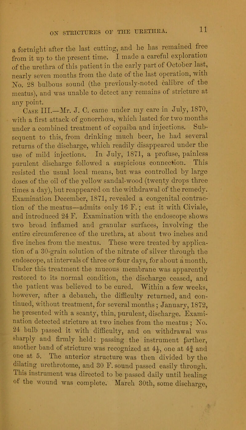 11 a fortniglit after the last cutting, and lie Las remained free from it up to tlie present time. I made a careful exploration of tlie uretLra of tliis patient in the early part of October last, nearly seven months from the date of the last operation, with IS^. 28 bulbous sound (the previously-noted calibre of the meatus), and 'was unable to detect any remains of stricture at any point. Case III.—Mr. J. 0. came under my care in July, 1870, with a first attack of gonorrhoea, which lasted for two months under a combined treatment of copaiba and injections. Sub- sequent to this, from drinking much beer, he had several returns of the discharge, which readily disappeared under the use of mild injections. In July, 1871, a profuse, painless purulent discharge followed a suspicious connection. This resisted the usual local means, but was controlled by large doses of the oil of the yellow sandal-wood (twenty drops three times a day), but reappeared on the withdrawal of the remedy. Examination December, 1871, revealed a congenital contrac- tion of the meatus—admits only 16 F.; cut it with Civiale, and introduced 24 F. Examination with the endoscope shows two broad inflamed and granular surfaces, involving the entire circumference of the urethra, at about two inches and five inches from the meatus. These were treated by applica- tion of a 30-grain sohition of the nitrate of silver through the endoscope, at intervals of three or four days, for about a month. Under this treatment the mucous membrane was apparently restored to its normal condition, the dischai'ge ceased, and the patient was believed to be cured. Within a few W'eeks, however, after a debauch, the difficulty returned, and con- tinued, without treatment, for several months; January, 1872, he presented with a scanty, thin, purulent, discharge. Exami- nation detected stricture at two inches from the meatus ; 17o. 24 bulb passed it with difficulty, and on withdrawal was sharply and finnly held: passing the instrument |arther, another band of stricture was recognized at 4|-, one at 4;| and one at 5. The anterior structure was then divided by the dilating urethrotome, and 30 F. sound passed easily through. This instrument was directed to be passed daily until healing of the wound was complete. March 30th, some discharge,