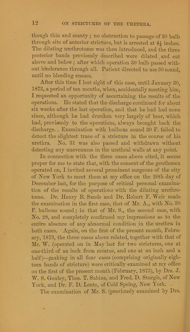 tlioiigli thin and scanty ; no obstrnction to passage of 30 bulb through site of anterior stricture, but is arrested at ^ inches. The dilating urethrotome was then introduced, and the three posterior bands previously described were dilated^and cut above and below; after which operation 30 bulb passed with- out hinderance through all. Patient direeted to use 30 sound, until no bleeding ensues. After this time I lost sight of this case, until January 30, 1873, a j)eriod of ten months, when, accidentally meeting him, I requested an opportunity of ascertaining the results of the operations. He stated that the discharge continued for about six weeks after the last operation, and that he had had none since, although he had drunken very largely of beer, which had, previously to the operations, always brought back the discharge. . Examination with bulbous sound 30 F. failed to detect the slightest trace of a stricture in the course of his urethra. Ho. 31 was also passed and withdrawn without detecting any unevenness in the urethral walls at any point. In connection with the three cases above cited, it seems proper for me to state that, with the consent of the gentlemen operated on, I invited several prominent surgeons of the city of Hew York to meet them at my office on the 20th day of December last, for the purpose of critical personal examina- tion of the results of operations with the dilating urethro- tome, Dr. Henry B. Sands and Dr. Robert E. Weir made the examination in the first case, that of Mr. A., with Ho. 30 F. bulbous sound; in that of Mr. S., the second case, with Ho. 28, and completely confirmed my impressions as to the entire absence of any abnormal condition in the urethra in both cases. Again, on the first of the present month, Fehru- aiy, 1873, the three cases above related, together with that of Mr. W. (operated on in May last for two strictures, one at one-third of an inch from meatus, and one at an inch and a half)—^making in all four cases (comprising originally eigh- teen bands of strieture) were critically examined at my office on the first of the present month (February, 1873), by Drs. J. W. S. Gouley, Thos. T. Sabine, and Fred. D, Sturgis, of Hew York, and Dr. F. D. Lente, of Cold Spring, Hew York. . The examination of Mr, S. (previously examined by Drs.