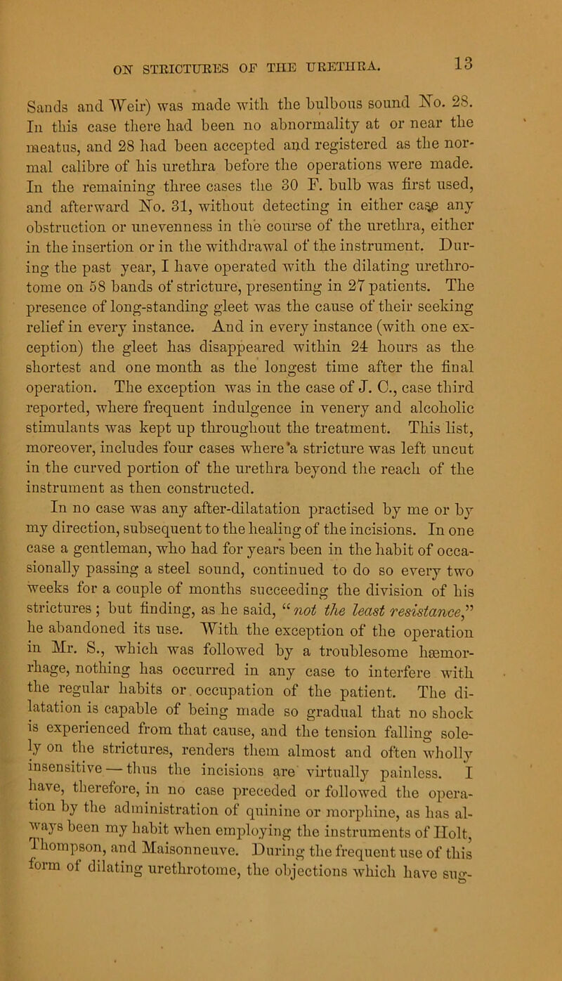 Sands and Weir) was made with the hiilbous sound Xo. 28, In this case there had been no abnormality at or near the meatus, and 28 had been accepted and registered as the nor- mal calibre of his urethra before the operations were made. In the remaining three cases the 30 F. bulb was first used, and afterward ISTo. 31, without detecting in either ca^ any obstruction or unevenness in the course of the urethra, either in the insertion or in the withdrawal of the instrument. Dur- ing the past year, I have operated with the dilating urethro- tome on 58 bands of stricture, presenting in 27 patients. The presence of long-standing gleet was the cause of their seeking relief in every instance. And in every instance (with one ex- ception) the gleet has disappeared within 24 hours as the shortest and one month as the longest time after the final operation. The exception was in the case of J. C., case third reported, where frequent indulgence in venery and alcoholic stimulants was kept up throughout the treatment. This list, moreover, includes four cases where’a stricture was left uncut in the curved portion of the urethra beyond the reach of the instrument as then constructed. In no case was any after-dilatation practised by me or by my direction, subsequent to the healing of the incisions. In one case a gentleman, who had for years been in the habit of occa- sionally passing a steel sound, continued to do so every two weeks for a couple of months succeeding the division of his strictures ; but finding, as he said, “ not the least resistances^ he abandoned its use. With the exception of the operation in Mr, S., which was followed by a troublesome liEemor- rhage, nothing has occurred in any case to interfere with the regular habits or occupation of the patient. The di- latation is capable of being made so gradual that no shock is experienced from that cause, and the tension falling sole- ly on the strictures, renders them almost and often wliolly insensitive thus the incisions are vii'tually painless. I have, therefore, in no case preceded or followed the opera- tion by the administration of quinine or morphine, as has al- waj s been my habit when employing the instruments of Holt, Thompson, and Maisonneuve. During the frequent use of this form ol dilating urethrotome, the objections which have sug-