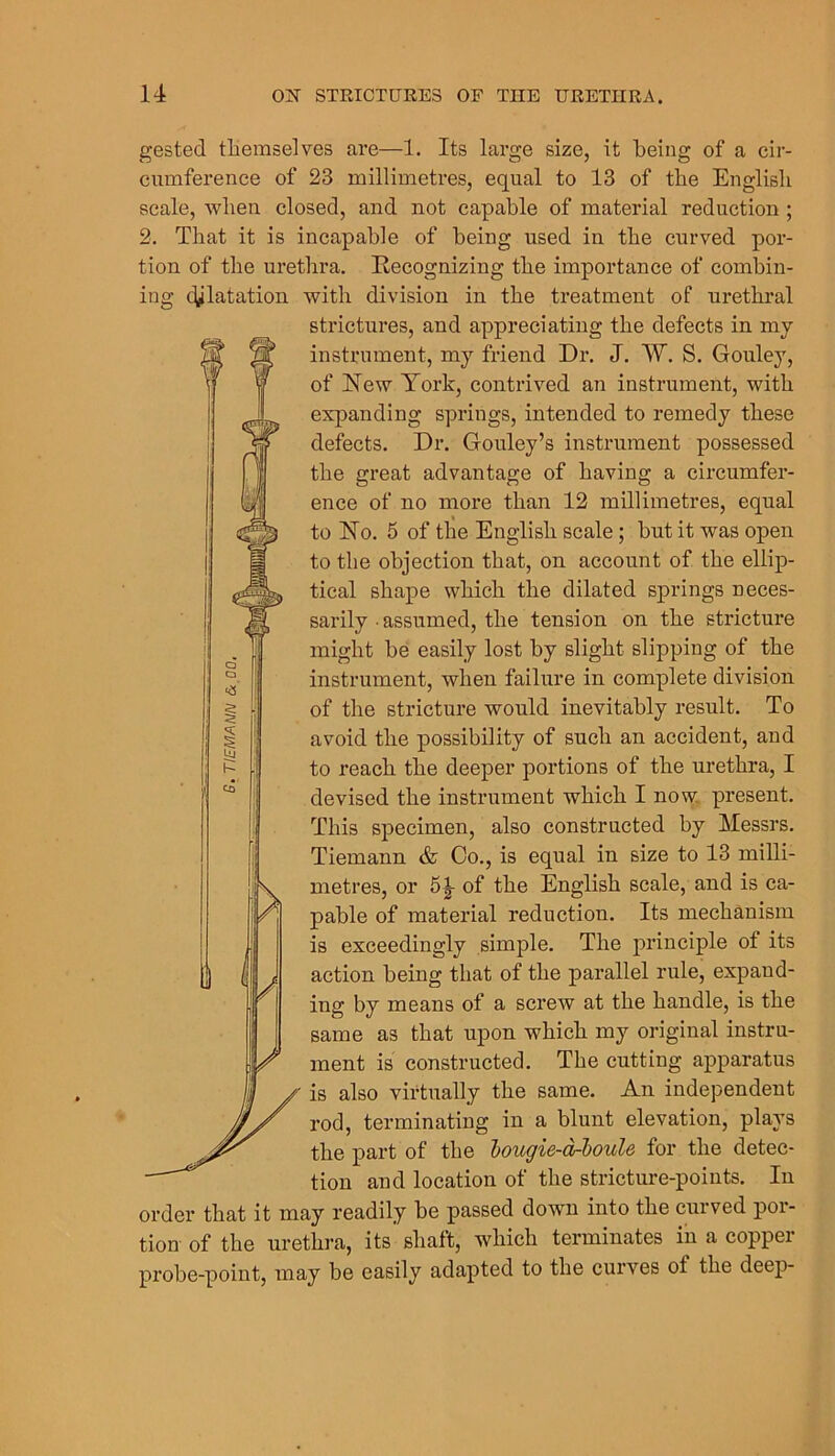 gested tliemselves are—1. Its large size, it being of a cir- cumference of 23 millimetres, equal to 13 of the English scale, when closed, and not capable of material reduction ; 2. That it is incapable of being used in the curved por- tion of the urethra. Recognizing the importance of combin- ing cl^latation with division in the treatment of urethi*al strictures, and appreciating the defects in my instrument, my friend Dr. J. W. S. Gouley, of New York, contrived an instrument, with expanding springs, intended to remedy these defects. Dr. Gouley’s instrument possessed the great advantage of having a circumfer- ence of no more than 12 millimetres, equal to No. 5 of the English scale; but it was open to the objection that, on account of the ellip- tical shape which the dilated springs neces- sarily assumed, the tension on the stricture might be easily lost by slight slipping of the instrument, when failure in complete division of the stricture would inevitably result. To avoid the possibility of such an accident, and to reach the deeper portions of the urethra, I devised the instrument which I now present. This specimen, also constructed by Messrs. Tiemann & Co., is equal in size to 13 milli- metres, or 5|- of the English scale, and is ca- pable of material reduction. Its mechanism is exceedingly simple. The principle of its action being that of the parallel rule, expand- ing by means of a screw at the handle, is the same as that upon which my original instru- ment is constructed. The cutting apparatus is also virtually the same. An independent rod, terminating in a blunt elevation, plays the part of the lougie-orboule for the detec- tion and location of the stricture-points. In order that it may readily be passed down into the curved por- tion of the urethra, its shaft, which terminates in a copper probe-point, may be easily adapted to the curves of the deep-