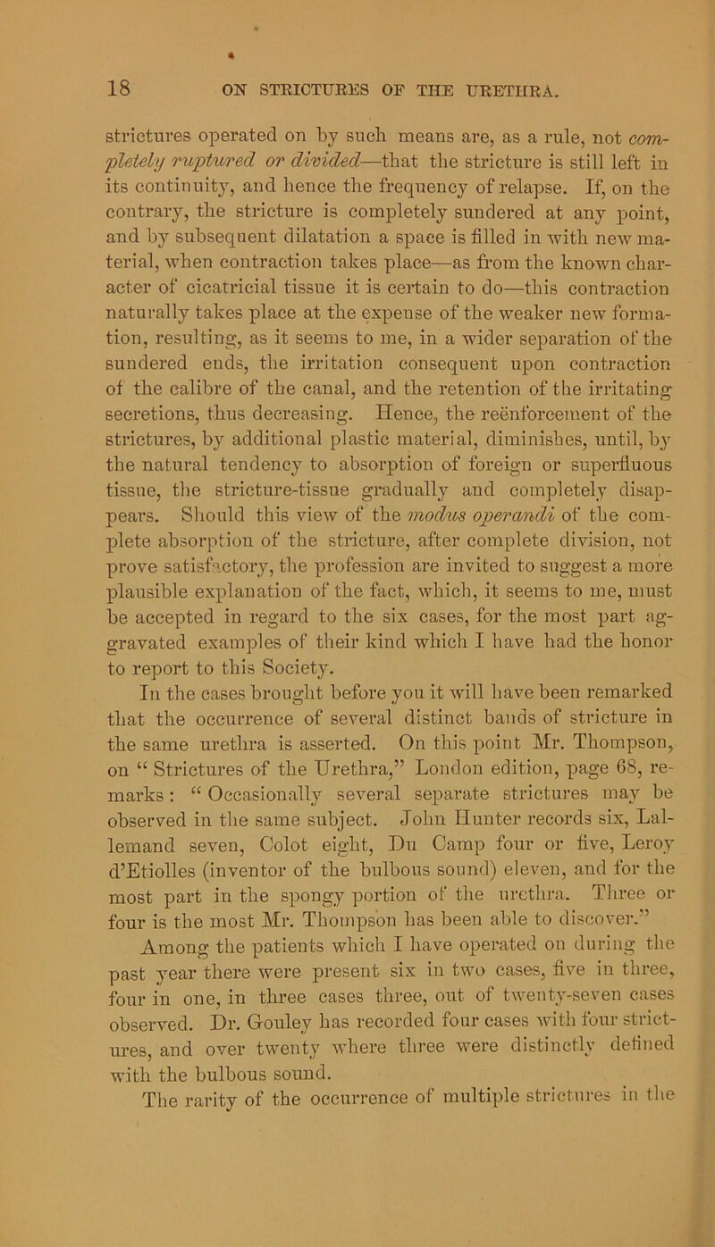 sti'ictni’es operated on by sncli means are, as a rule, not com- pletely ruptured or divided—that the stricture is still left in its continuity, and hence the frequency of relapse. If, on the contrary, the stricture is completely sundered at any point, and by subsequent dilatation a space is filled in with new ma- terial, when contraction takes place—as from the known char- acter of cicatricial tissue it is certain to do—this contraction naturally takes place at the expense of the weaker new forma- tion, resulting^ as it seems to me, in a wider separation of the sundered ends, the irritation consequent upon contraction of the calibre of the canal, and the retention of the irritating secretions, thus decreasing. Hence, the reenforcement of the strictures, by additional plastic material, diminishes, until, by the natural tendency to absorption of foreign or supeiHuous tissue, the stricture-tissue gradually and completely disap- pears. Should this view of the modus operarhdi of the com- plete absorption of the stricture, after complete division, not prove satisfactory, the profession are invited to suggest a more plausible explanation of the fact, which, it seems to me, must be accepted in regard to the six cases, for the most part ag- gravated examples of their kind which I have had the honor to report to this Society. In the eases brought before you it will have been remarked that the occurrence of several distinct bands of stricture in the same urethra is asserted. On this point Mr. Thompson, on “ Strictures of the Urethra,” London edition, page 68, re- marks : “ Occasionally several separate strictures may be observed in the same subject. John Hunter records six, Lal- lemand seven. Colot eight, Du Camp four or five, Leroy d’Etiolles (inventor of the bulbous sound) eleven, and for the most part in the spongy portion of the urethra. Tliree or four is the most Mr. Thompson has been able to discover.” Among the patients which I have operated on during the past year there were present six in two cases, five in three, four in one, in three cases three, out of twenty-seven cases observed. Dr. Gouley has recorded four cases with four strict- ures, and over twenty where three were distinctly detined with the bulbous sound. The rarity of the occurrence of multiple strictures in the