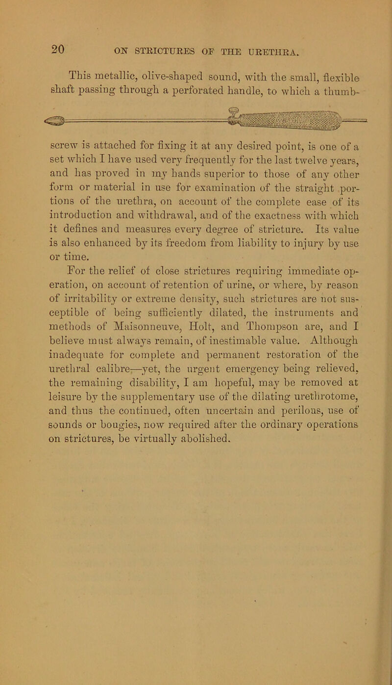 This metallic, olive-shaped sound, with the small, flexible sliaft passing through a perforated handle, to which a thumb- screw is attached for flxing it at any desired point, is one of a set which I have used very frequently for the last twelve years, and has proved in my hands superior to those of any other form or material in use for examination of the straight por- tions of the urethra, on account of the complete ease of its introduction and withdrawal, and of the exactness with which it defines and measures every degree of stricture. Its value is also enhanced by its freedom from liability to injury by use or time. For the relief of close sti’ictures requiring immediate op- eration, on account of retention of urine, or where, by reason of irritability or extreme density, such strictures are not sus- ceptible of being sufficiently dilated, the instruments and methods of Maisonneuve, Holt, and Thompson are, and I believe must always remain, of inestimable value. Although inadequate for complete and permanent restoration of the urethral calibre-^—^yet, the urgent emergency being relieved, the remaining disability, I am hopeful, may be removed at leisure by the supplementary use of the dilating urethrotome, and thus the continued, often uncertain and perilous, use of sounds or bougies, now required after the ordinary operations on strictures, be virtually abolished.