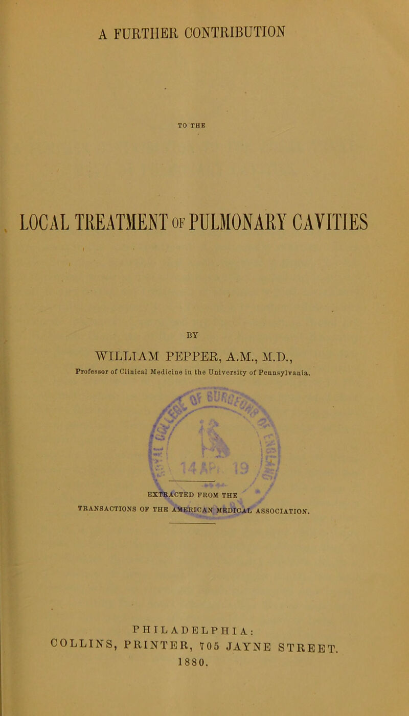TO THE LOCAL TREATMENT of PULMONARY CAVITIES BY WILLIAM PEPPER, A.M., M.D., Professor of Clinical Medicine in the University of Pennsylvania. mr i | jt'; !>* \ s A U ' f -4, EXTRACTED FROM THE TRANSACTIONS OF THE AMERICAN MEDICAL ASSOCIATION. PHILADELPHIA: COLLINS, PRINTER, 105 JAYNE STREET.