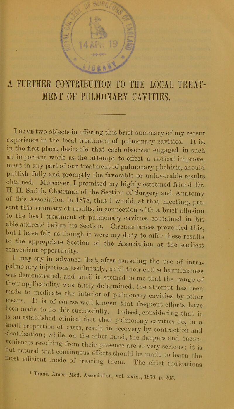 '■ A FURTHER CONTRIBUTION TO THE LOCAL TREAT- MENT OF PULMONARY CAVITIES. I have two objects in offering this brief summary of my recent experience in the local treatment of pulmonary cavities. It is, in the first place, desirable that each observer eno-aofed in such an important work as the attempt to effect a radical improve- ment in any part of our treatment of pulmonary phthisis, should publish fully and promptly the favorable or unfavorable results obtained. Moreover, I promised my highly-esteemed friend Dr. H. Smith, Chairman of the Section of Surgery and Anatomy of this Association in 1878, that I would, at that meeting, pre- sent this summary of results, in connection with a brief allusion to the local treatment of pulmonary cavities contained in his able address1 before his Section. Circumstances prevented this, but I have felt as though it were my duty to offer these results to the appropriate Section of the Association at the earliest convenient opportunity. I may say in advance that, after pursuing the use of intra- pulmonary injections assiduously, until their entire harmlessness was demonstrated, and until it seemed to me that the rano-e of tieir applicability was fairly determined, the attempt lias been made to medicate the interior of pulmonary cavities by other means. It is of course well known that frequent efforts have been made to do this successfully. Indeed, considering that it is an established clinical fact that pulmonary cavities^ do, in a etna proportion of cases, result in recovery by contraction and cicatrization ; while, on the other hand, the dangers and incon- veniences resulting from their presence are so very serious- it is but natural that continuous efforts should lie made to learn the most efhcient mode of treating them. The chief indications 1 Trans. Amer. Med. Association, vol. xxix., 1878, p. 205.