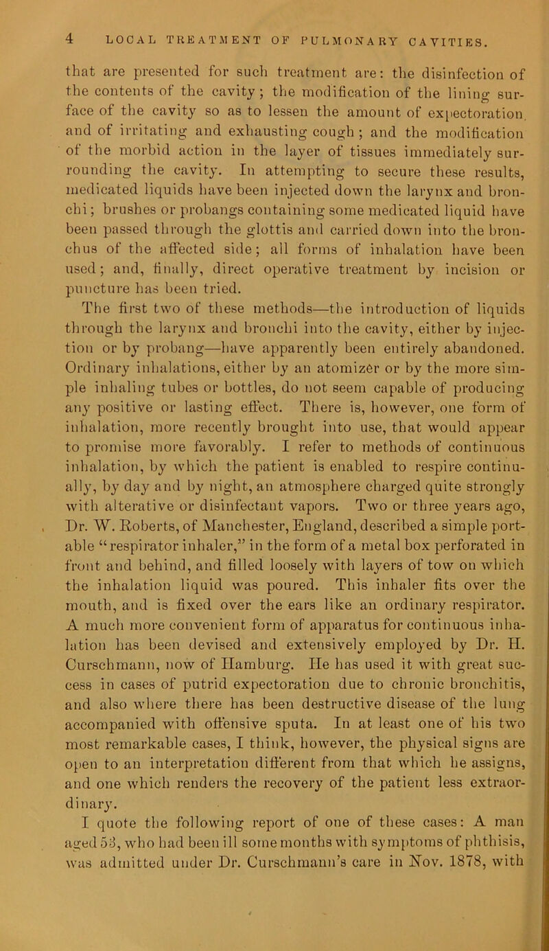 that are presented for such treatment are: the disinfection of the contents of the cavity; the modification of the lining sur- face of the cavity so as to lessen the amount of expectoration, and of irritating and exhausting cough ; and the modification of the morbid action in the layer of tissues immediately sur- rounding the cavity. In attempting to secure these results, medicated liquids have been injected down the larynx and bron- chi ; brushes or probangs containing some medicated liquid have been passed through the glottis and carried down into the bron- chus of the affected side; all forms of inhalation have been used; and, finally, direct operative treatment by incision or puncture has been tried. The first two of these methods—the introduction of liquids through the larynx and bronchi into the cavity, either by injec- tion or by probang—have apparently been entirely abandoned. Ordinary inhalations, either by an atomizer or by the more sim- ple inhaling tubes or bottles, do not seem capable of producing any positive or lasting effect. There is, however, one form of inhalation, more recently brought into use, that would appear to promise more favorably. I refer to methods of continuous inhalation, by which the patient is enabled to respire continu- ally, by day and by night, an atmosphere charged quite strongly with alterative or disinfectant vapors. Two or three years ago, Dr. W. Roberts, of Manchester, England, described a simple port- able “respirator inhaler,” in the form of a metal box perforated in front and behind, and filled loosely with layers of tow on which the inhalation liquid was poured. This inhaler fits over the mouth, and is fixed over the ears like an ordinary respirator. A much more convenient form of apparatus for continuous inha- lation has been devised and extensively employed by Dr. H. Curschmann, now of Hamburg. He has used it with great suc- cess in cases of putrid expectoration due to chronic bronchitis, and also where there has been destructive disease of the lung accompanied with offensive sputa. In at least one of his two most remarkable cases, I think, however, the physical signs are open to an interpretation different from that which he assigns, and one which renders the recovery of the patient less extraor- dinary. I quote the following report of one of these cases: A man aged 58, who had been ill some months with symptoms of phthisis, was admitted under Dr. Curschmann’s care in Hov. 1878, with