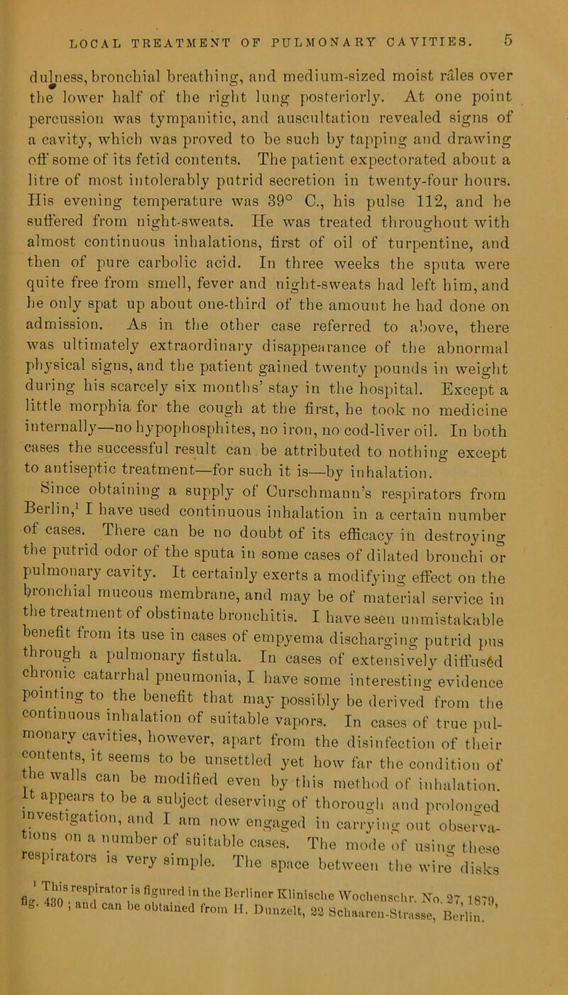 dulness,bronchial breathing, and medium-sized moist rales over the lower half of the right lung posteriorly. At one point percussion was tympanitic, and auscultation revealed signs of a cavity, which was proved to be such by tapping and drawing off some of its fetid contents. The patient expectorated about a litre of most intolerably putrid secretion in twenty-four hours. Ilis evening temperature was 39° C., his pulse 112, and he suffered from night-sweats. He was treated throughout with almost continuous inhalations, first of oil of turpentine, and then of pure carbolic acid. In three weeks the sputa were quite free from smell, fever and night-sweats had left him, and he only spat up about one-third of the amount he had done on admission. As in the other case referred to above, there was ultimately extraordinary disappearance of the abnormal physical signs, and the patient gained twenty pounds in weight during his scarcely six months’ stay in the hospital. Except a little morphia for the cough at the first, he took no medicine internally no hypophosphites, no iron, no cod-liver oil. In both cases the successful result can be attributed to nothing except to antiseptic treatment—for such it is—by inhalation. Since obtaining a supply of Curschmann’s respirators from Beilin, I bave used continuous inhalation in a certain number of cases. There can be no doubt of its efficacy in destroying the putrid odor of the sputa in some cases of dilated bronchi or pulmonary cavity. It certainly exerts a modifying effect on the bionchial mucous membrane, and may be of material service in the treatment of obstinate bronchitis. I have seen unmistakable benefit from its use in cases of empyema discharging putrid pus t rough a pulmonary fistula. In cases of extensively diffused chronic catarrhal pneumonia, I have some interesting evidence pointing to the benefit that may possibly be derived from the continuous inhalation of suitable vapors. In cases of true pul- monary cavities, however, apart from the disinfection of their contents, it seems to be unsettled yet how far the condition of the walls can be modified even by this method of inhalation. appears to be a subject deserving of thorough and prolonged investigation, and I am now engaged in carrying out observa- tions on a number of suitable cases. The mode of usimr these respirators is very simple. The space between the wire disks fl ' ™8^rat°VS fifU,'ed in the Berliner Klinisclie Wochenschr. No. 27,1879 fife- 430 , and can be obtained from H. Dunzelt, 22 Schaaren-Strasse, Beriln