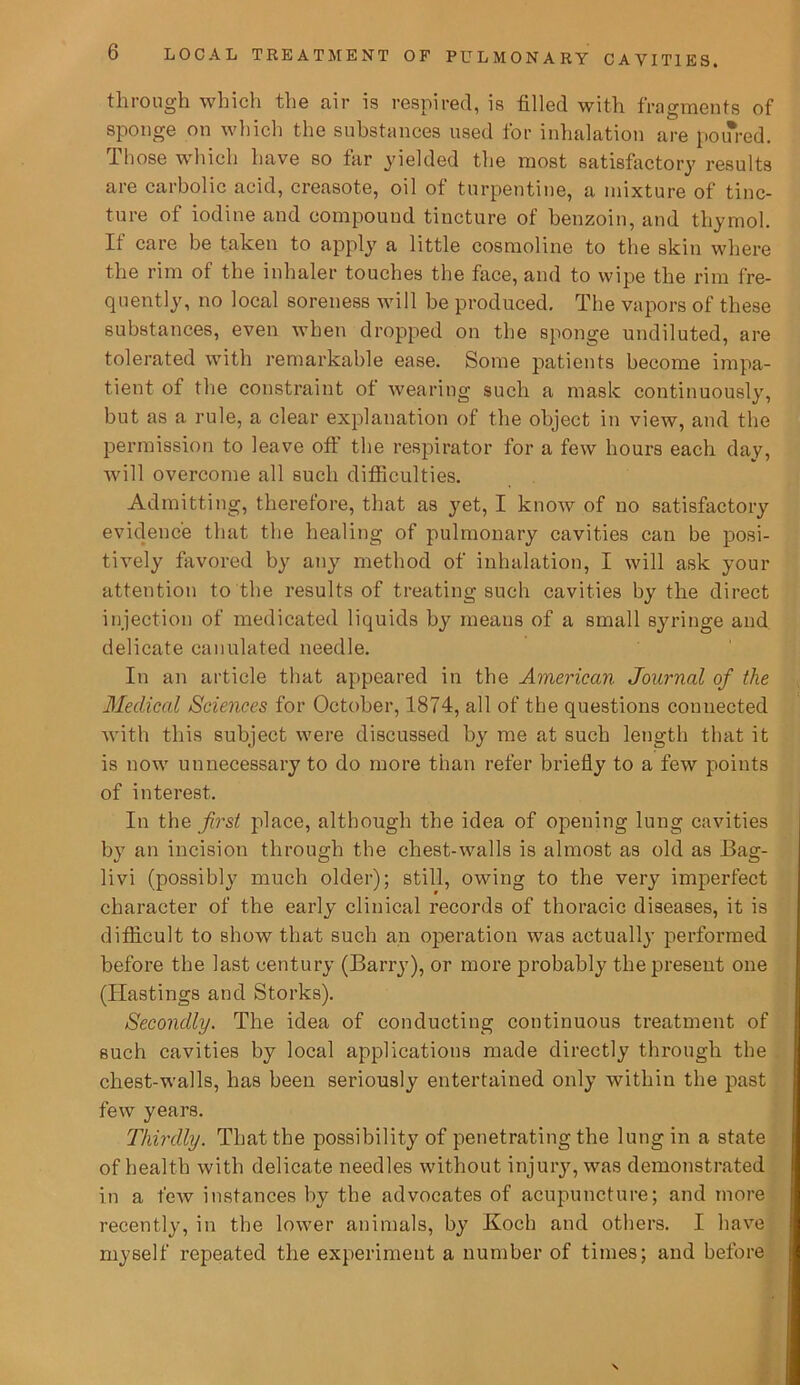 through which the air is respired, is filled with fragments of sponge on which the substances used for inhalation are poured. Those which have so far yielded the most satisfactory results are carbolic acid, creasote, oil of turpentine, a mixture of tinc- ture of iodine and compound tincture of benzoin, and thymol. If care be taken to apply a little cosmoline to the skin where the rim of the inhaler touches the face, and to wipe the rim fre- quently, no local soreness will be produced. The vapors of these substances, even when dropped on the sponge undiluted, are tolerated with remarkable ease. Some patients become impa- tient of the constraint of wearing such a mask continuously, but as a rule, a clear explanation of the object in view, and the permission to leave oft the respirator for a few hours each day, will overcome all such difficulties. Admitting, therefore, that as yet, I know of no satisfactory evidence that the healing of pulmonary cavities can be posi- tively favored by any method of inhalation, I will ask your attention to the results of treating such cavities by the direct injection of medicated liquids by means of a small syringe and delicate canulated needle. In an article that appeared in the American Journal of the Medical Sciences for October, 1874, all of the questions connected with this subject were discussed by me at such length that it is now unnecessary to do more than refer briefly to a few points of interest. In the first place, although the idea of opening lung cavities by an incision through the chest-walls is almost as old as Bag- livi (possibly much older); still, owing to the very imperfect character of the early clinical records of thoracic diseases, it is difficult to show that such an operation was actually performed before the last century (Barry), or more probably the present one (Hastings and Storks). Secondly. The idea of conducting continuous treatment of such cavities by local applications made directly through the chest-walls, has been seriously entertained only within the past few years. Thirdly. That the possibility of penetrating the lung in a state of health with delicate needles without injury, was demonstrated in a few instances by the advocates of acupuncture; and more recently, in the lower animals, by Koch and others. I have myself repeated the experiment a number of times; and before