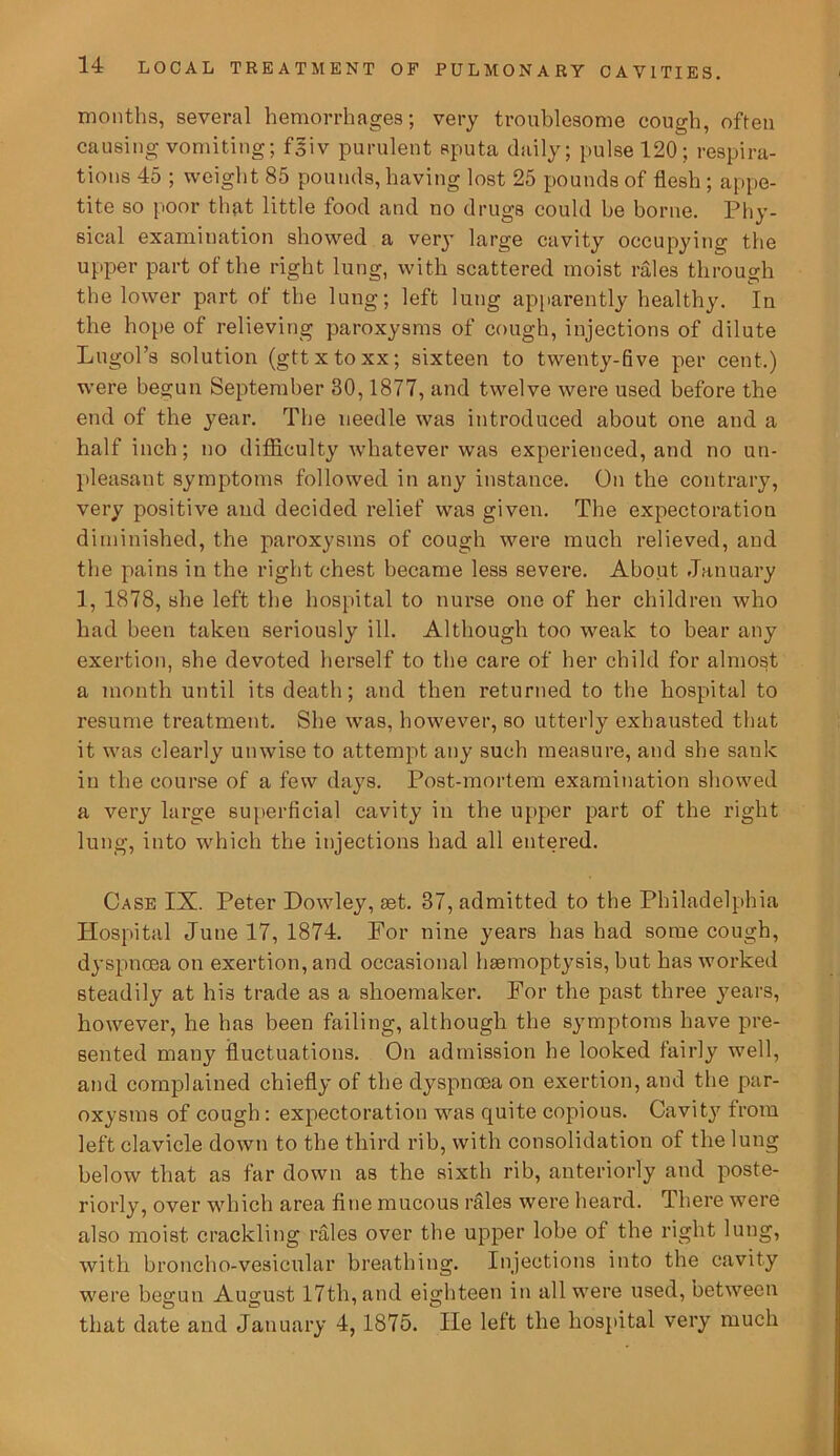months, several hemorrhages; very troublesome cough, often causing vomiting; fgiv purulent sputa daily; pulse 120; respira- tions 45 ; weight 85 pounds, having lost 25 pounds of flesh ; appe- tite so poor that little food and no drugs could he borne. Phy- sical examination showed a very large cavity occupying the upper part of the right lung, with scattered moist rales through the lower part of the lung; left lung apparently healthy. In the hope of relieving paroxysms of cough, injections of dilute Lugol’s solution (gttxtoxx; sixteen to twenty-five per cent.) were begun September 30,1877, and twelve were used before the end of the year. The needle was introduced about one and a half inch; no difficulty whatever was experienced, and no un- pleasant symptoms followed in any instance. On the contrary, very positive and decided relief was given. The expectoration diminished, the paroxysms of cough were much relieved, and the pains in the right chest became less severe. Abo.ut January 1, 1878, she left the hospital to nurse one of her children who had been taken seriously ill. Although too weak to bear any exertion, she devoted herself to the care of her child for almost a month until its death; and then returned to the hospital to resume treatment. She was, however, so utterly exhausted that it was clearly unwise to attempt any such measure, and she sank in the course of a few days. Post-mortem examination showed a very large superficial cavity in the upper part of the right lung, into which the injections had all entered. Case IX. Peter Howley, aet. 37, admitted to the Philadelphia Hospital June 17, 1874. For nine years has had some cough, dyspncea on exertion, and occasional haemoptysis, but has worked steadily at his trade as a shoemaker. For the past three years, however, he has been failing, although the symptoms have pre- sented many fluctuations. On admission he looked fairly well, and complained chiefly of the dyspnoea on exertion, and the par- oxysms of cough: expectoration was quite copious. Cavity from left clavicle down to the third rib, with consolidation of the lung below that as far down as the sixth rib, anteriorly and poste- riorly, over which area fine mucous rales were heard. There were also moist crackling rales over the upper lobe of the right lung, with broncho-vesicular breathing. Injections into the cavity were begun August 17th, and eighteen in all were used, between that date and January 4,1875. lie left the hospital very much