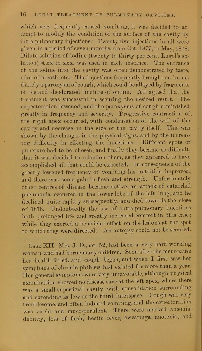 which very frequently caused vomiting, it was decided to at- tempt to modify the condition of the surface of the cavity by intra-pulmonary injections. Twenty-five injections in all were given in a period of seven months, from Oct. 1877, to May, 1878. Dilute solution of iodine (twenty to thirty per cent. Lugol’s so- lution) pixx to xxx, was used in each instance. The entrance of the iodine into the cavity was often demonstrated by taste, odor of breath, etc. The injections frequently brought on imrae- d iately a paroxysm of cough, which could be allayed by fragments of ice and deodorated tincture of opium. All agreed that the treatment was successful in securing the desired result. The expectoration lessened, and the paroxysms of cough diminished greatly in frequency and severity. Progressive contraction of. the right apex occurred, with condensation of the wall of the cavity and decrease in the size of the cavity itself. This was shown by the changes in the physical signs, and by the increas- ing difficulty in effecting the injections. Different spots of puncture had to he chosen, and finally the}7 became so'difficult, that it was decided to abandon them, as they appeared to have accomplished all that could be expected. In consequence of the greatly lessened frequency of vomiting his nutrition improved, and there was some gain in flesh and strength. Unfortunately other centres of disease became active, an attack of catarrhal pneumonia occurred in the lower lobe of the left lung, and he declined quite rapidly subsequently, and died towards the close of 1878. Undoubtedly the use of intra-pulmonary injections both prolonged life and greatly increased comfort in this case; while they exerted a beneficial effect on the lesions at the spot to which they were directed. An autopisy could not be secured. Case XII. Mrs. J. D., set. 52, had been a very hard working woman, and had borne many children. Soon after the menopause her health failed, and cough began, and when I first saw her svmptoms of chronic phthisis had existed for more than a } ear. Her general symptoms were very unfavorable, although physical examination showed no disease save at the left apex, where there was a small superficial cavity, with consolidation surrounding and extending as low as the third interspace. Cough was vei} troublesome, and often induced vomiting, and the expectoiation was viscid and muco-purulent. There were marked ante mi a, debility, loss of flesh, hectic fever, sweatings, anorexia, and