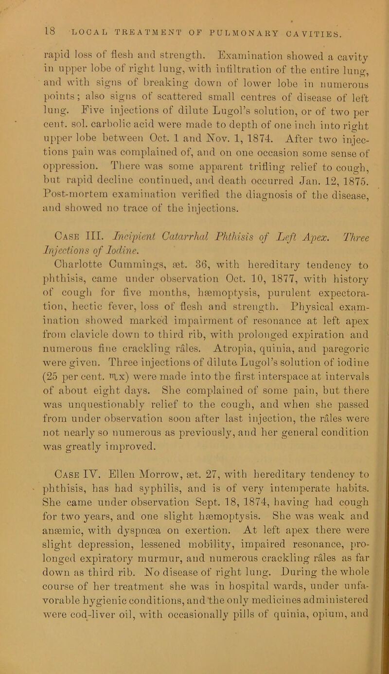 rapid loss of flesh and strength. Examination showed a cavity in upper lobe of right lung, with infiltration of the entire lung, and with signs of breaking down of lower lobe in numerous points; also signs of scattered small centres of disease of left lung. Five injections of dilute Lugol’s solution, or of two per cent. sol. carbolic acid were made to depth of one inch into right upper lobe between Oct. 1 and Nov. 1, 1874. After two injec- tions pain was complained of, and on one occasion some sense of oppression. There was some apparent trifling relief to cough, but rapid decline continued, and death occurred Jan. 12, 1875. Post-mortem examination verified the diagnosis of the disease, and showed no trace of the injections. Case III. Incipient Catarrhal Phthisis of Left Apex. Three Injections of Iodine. Charlotte Cummings, ret. 86, with hereditary tendency to phthisis, came under observation Oct. 10, 1877, with history of cough for five months, hremoptysis, purulent expectora- tion, hectic fever, loss of flesh and strength. Physical exam- ination showed marked impairment of resonance at left apex from clavicle down to third rib, with prolonged expiration and numerous fine crackling rales. Atropia, quinia, and paregoric were given. Three injections of dilute Lugol’s solution of iodine (25 per cent. Ax) were made into the first interspace at intervals of about eight days. She complained of some pain, but there was unquestionably relief to the cough, and when she passed from under observation soon after last injection, the rales were not nearly so numerous as previously, and her general condition was greatly improved. Case IV. Ellen Morrow, ret. 27, with hereditary tendency to phthisis, has had syphilis, and is of very intemperate habits. She came under observation Sept. 18, 1874, having had cough for two years, and one slight hremoptysis. She was weak and anremic, with dyspnoea on exertion. At left apex there were slight depression, lessened mobility, impaired resonance, pro- longed expiratory murmur, and numerous crackling rales as far down as third rib. No disease of right lung. During the whole course of her treatment she was in hospital wards, under unfa- vorable hygienic conditions, and the only medicines administered were cod-liver oil, with occasionally pills of quinia, opium, and