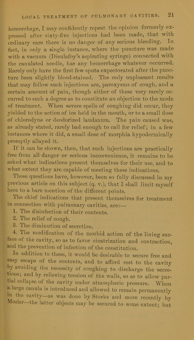hemorrhage, I may confidently repeat the opinion formerly ex- pressed after sixty-five injections had been made, that with ordinary care there is no danger of any serious bleeding. In fact, in only a single instance, where the puncture was made with a vacuum (Dieulafoy’s aspirating syringe) connected with the canulated needle, has any hemorrhage whatever occurred. Rarely oidy have the first few sputa expectorated after the punc- ture been slightly blood-stained. The only unpleasant results that may follow such injections are, paroxysms of cough, and a certain amount of pain, though either of these very rarely oc- curred to such a degree as to constitute an objection to the mode of treatment. When severe spells of coughing did occur, they yielded to the action of ice held in the mouth, or to a small dose of ehlorodyne or deodorized laudanum. The pain caused was, as already stated, rarely bad enough to call for relief; in a few instances where it did, a small dose of morphia hypodermically promptly allayed it. If it can be shown, then, that such injections are practically free from all danger or serious inconvenience, it remains to be asked what indications present themselves for their use, and to what extent they are capable of meeting these indications. These questions have, however, been so fully discussed in my previous article on this subject (q. v.), that I shall limit myself here to a bare mention of the different points. The chief indications that present themselves for treatment in connection with pulmonary cavities, are:—• 1. The disinfection of their contents. 2. The relief of cough. 3. The diminution of secretion. 4. The modification of the morbid action of the lining sur- face ot the cavity, so as to favor cicatrization and contraction, and the prevention of infection of the constitution. In addition to these, it would be desirable to secure free and easy escape of the contents, and to afford rest to the cavity by avoiding the necessity of coughing to discharge the secre- tions; and by relieving tension of the walls, so as to allow par- tial collapse of the cavity under atmospheric pressure. When a large canula is introduced and allowed to remain permanently in the cavity—as was done by Storks and more recently by Mosler—the latter objects may be secured to some extent; but
