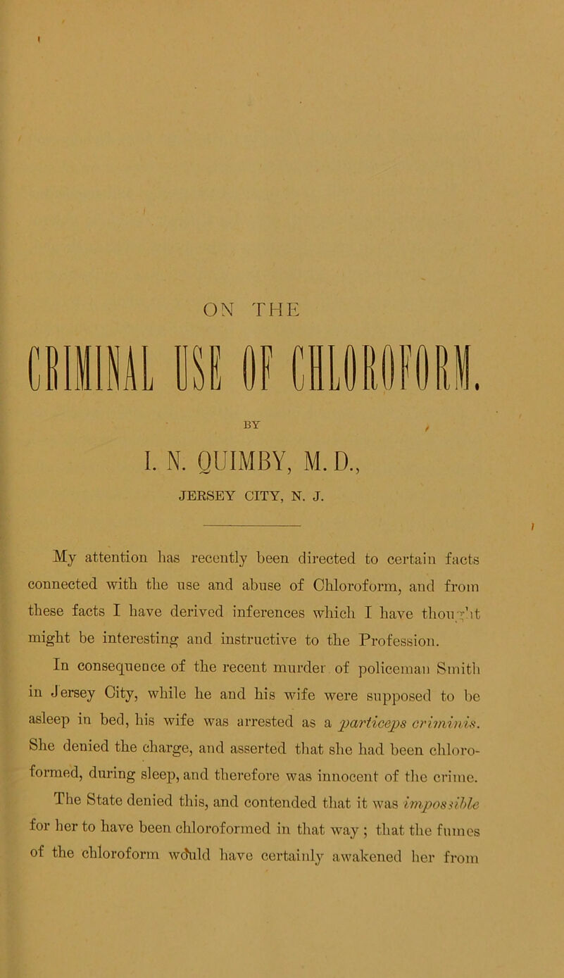 I ON THE I. N. QUIMBY, M. D., JERSEY CITY, N. J. My attention has recently been directed to certain facts connected with the use and abuse of Chloroform, and from these facts I have derived inferences which I have thought might be interesting and instructive to the Profession. In consequence of the recent murder of policeman Smith in Jersey City, while he and his wife were supposed to be asleep in bed, his wife was arrested as a particeps criminis. She denied the charge, and asserted that she had been chloro- formed, during sleep, and therefore was innocent of the crime. The State denied this, and contended that it was impossible for her to have been chloroformed in that way ; that the fumes of the chloroform wchild have certainly awakened her from