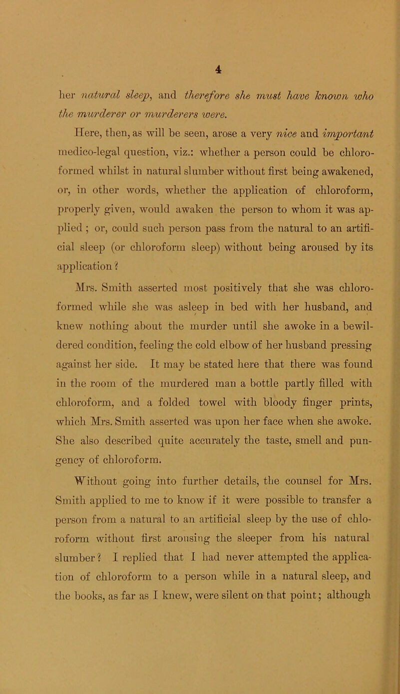 her natural sleep, and therefore she must have known who the murderer or murderers were. Here, then, as will be seen, arose a very nice and important medico-legal question, viz.: whether a person could be chloro- formed whilst in natural slumber without first being awakened, or, in other words, whether the application of chloroform, properly given, would awaken the person to whom it was ap- plied ; or, could such person pass from the natural to an artifi- cial sleep (or chloroform sleep) without being aroused by its application ? Mrs. Smith asserted most positively that she was chloro- formed while she was asleep in bed with her husband, and knew nothing about the murder until she awoke in a bewil- dered condition, feeling the cold elbow of her husband pressing against her side. It may be stated here that there was found in the room of the murdered man a bottle partly filled with chloroform, and a folded towel with bloody finger prints, which Mrs. Smith asserted was upon her face when she awoke. She also described quite accurately the taste, smell and pun- gency of chloroform. Without going into further details, the counsel for Mrs. Smith applied to me to know if it were possible to transfer a person from a natural to an artificial sleep by the use of chlo- roform without first arousing the sleeper from his natural slumber? I replied that I had never attempted the applica- tion of chloroform to a person while in a natural sleep, and the books, as far as I knew, were silent on that point; although