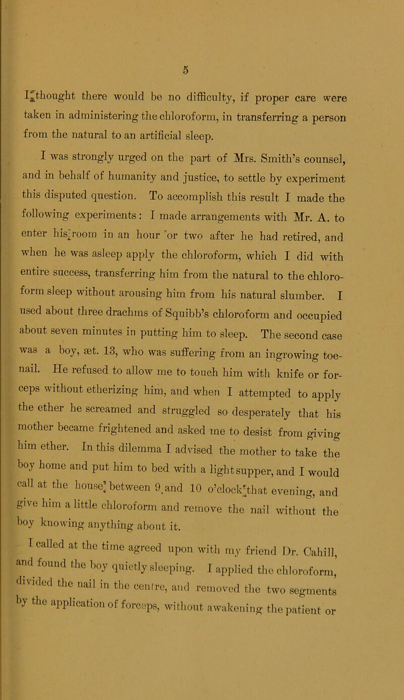 I^thought there would be no difficulty, if proper care were taken in administering the chloroform, in transferring a person from the natural to an artificial sleep. I was strongly urged on the part of Mrs. Smith’s counsel, and in behalf of humanity and justice, to settle by experiment this disputed question. To accomplish this result I made the following experiments: I made arrangements with Mr. A. to enter hisyoom in an hour or two after he had retired, and when he was asleep apply the chloroform, which I did with entire success, transferring him from the natural to the chloro- form sleep without arousing him from his natural slumber. I used about three drachms of Squibb’s chloroform and occupied about seven minutes in putting him to sleep. The second case was a boy, set. 13, who was suffering from an ingrowing toe- nail. He refused to allow me to touch him with knife or for- ceps without etherizing him, and when I attempted to apply the ether he screamed and struggled so desperately that his mother became frightened and asked me to desist from giving him ether. In this dilemma I advised the mother to take the boy home and put him to bed with a light supper, and I would call at the house: between 9.and 10 o’clock'that evening, and give him a little chloroform and remove the nail without the boy knowing anything about it. I called at the time agreed upon with my friend Dr. Cahill, and found the boy quietly sleeping. I applied the chloroform’ divided the nail in the centre, and removed the two segments by the application of forceps, without awakening the patient or