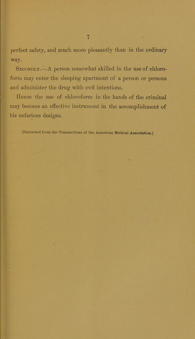 T perfect safety, and much more pleasantly than in the ordinary way. Secondly.—A person somewhat skilled in the use of chloro- form may enter the sleeping ap>artment of a person or persons and administer the drug with evil intentions. Hence the use of chloroform in the hands of the criminal may become an effective instrument in the accomplishment of his nefarious designs. [Extracted from the Transactions of the American Medical Association.]