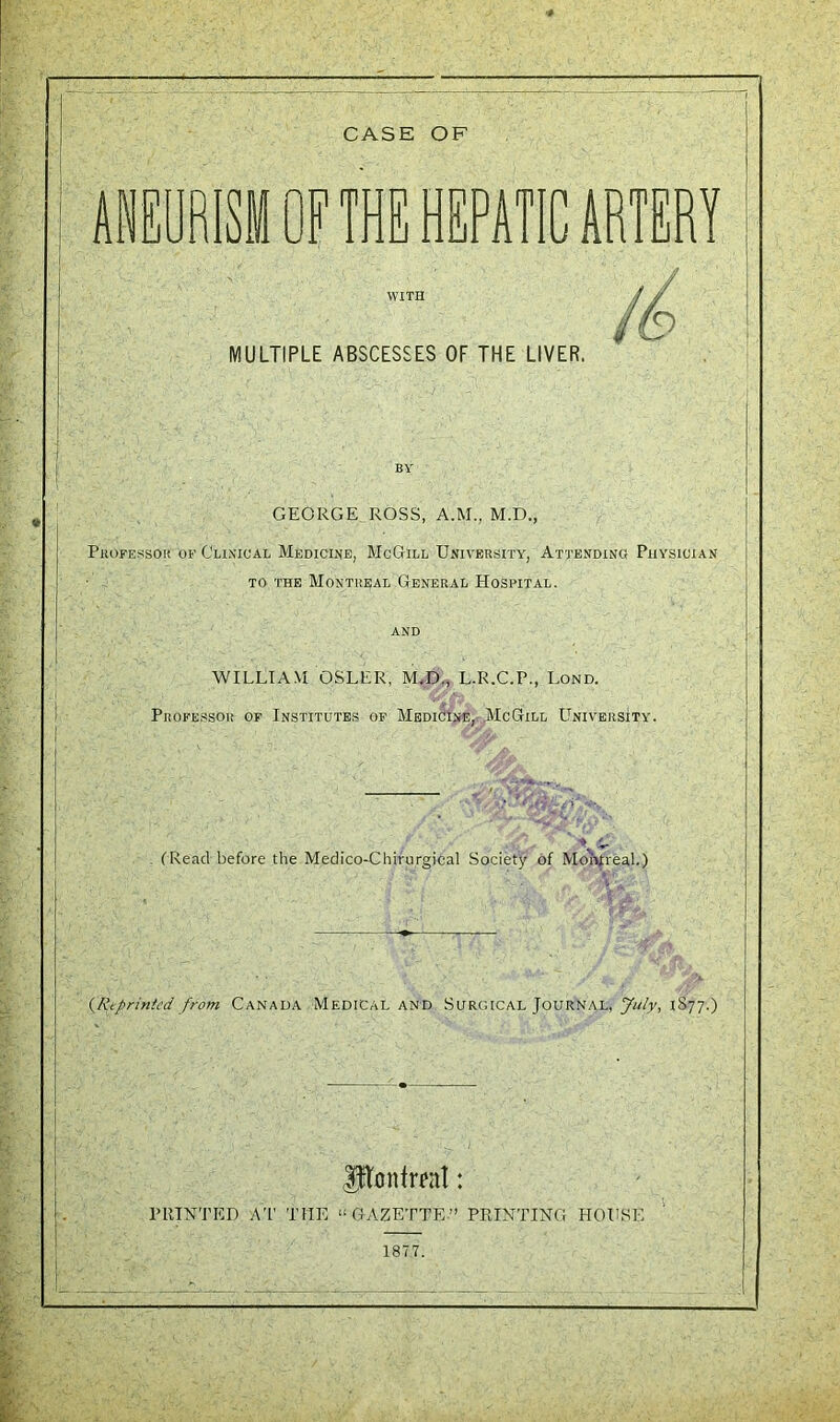 ANEURISM OF THE HEPATIC ARTERY WITH MULTIPLE ABSCESSES OF THE LIVER. in GEORGE ROSS, A.M., M.D., Professor of Clinical Medicine, McGill University, Attending Physician to the Montreal General Hospital. WILLIAM OSLER, M.D., L.R.C.P., Lond. Professor of Institutes of Medicine, McGill University. (Read before the Medico-Chirurgical Society of Montreal.) (Reprinted from Canada Medical and Surgical Journal, July, 1S77.) jptonfreat: PRINTED AT THE “ GAZETTE ” PRINTING HOUSE 1877.