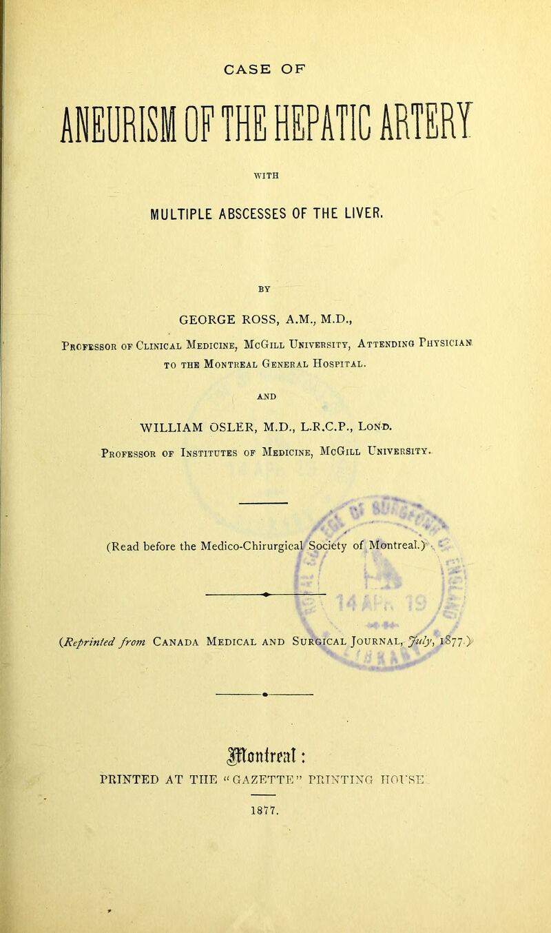 ANEURISM OF THE HEPATIC ARTERY WITH MULTIPLE ABSCESSES OF THE LIVER. BY GEORGE ROSS, A.M., M.D., Professor of Clinical Medicine, McGill University, Attending Fhysician to the Montreal General Hospital. and WILLIAM OSLER, M.D., L.R.C.P., Lond. Professor of Institutes of Medicine, McGill Ltniversity. (Read before the Medico-Chirurgical Society of Montreal.) (Reprinted from Canada Medical and Surgical Journal, Jnty, 1S77.) ftonfrat: PRINTED AT THE “GAZETTE” PRINTING HOUSE 1817.