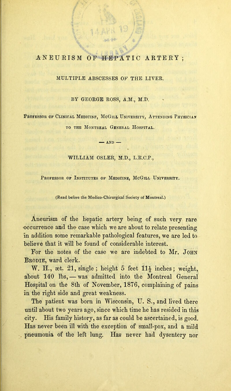 MULTIPLE ABSCESSES OF THE LIVER. BY GEORGE ROSS, A.M., M.D. Professor of Clinical Medicine, McGill University, Attending Physician to the Montreal General Hospital. — and — WILLIAM OSLER, M.D., L.R.C.P., Professor of Institutes of Medicine, McGill University. (Read before the Medico-Chirurgical Society of Montreal.) Aneurism of the hepatic artery being of such very rare •occurrence and the case which we are about to relate presenting in addition some remarkable pathological features, we are led to believe that it will he found of considerable interest. For the notes of the case we are indebted to Mr. John Brodie, ward clerk. W. H., set. 21, single ; height 5 feet 11 \ inches; weight, about 140 lbs, — was admitted into the Montreal General Hospital on the 8th of November, 1876, complaining of pains in the right side and great weakness. The patient was born in Wisconsin, U. S., and lived there until about two years ago, since which time he has resided in this city. His family history, as far as could be ascertained, is good. Has never been ill with the exception of small-pox, and a mild pneumonia of the left lung. Has never had dysentery nor