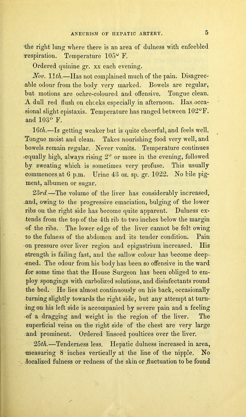 4he right lung where there is an area of dulness with enfeebled respiration. Temperature 105g F. Ordered quinine gr. xx each evening. Nov. 11th.—Has not complained much of the pain. Disagree- able odour from the body very marked. Bowels are regular, but motions are ochre-coloured and offensive. Tongue clean. A dull red flush on cheeks especially in afternoon. Has occa- sional slight epistaxis. Temperature has ranged between 102°F. and 103° F. 15th.—Is getting weaker but is quite cheerful, and feels well. Tongue moist and clean. Takes nourishing food very well, and bowels remain regular. Never vomits. Temperature continues equally high, always rising 2° or more in the evening, followed by sweating which is sometimes very profuse. This usually commences at 6 p.m. Urine 43 oz. sp. gr. 1022. No bile pig- ment, albumen or sugar. 23rd.—The volume of the liver has considerably increased, and, owing to the progressive emaciation, bulging of the lower ribs on the right side has become quite apparent. Dulness ex- tends from the top of the 4th rib to two inches below the margin of the ribs. The lower edge of the liver cannot be felt owing to the fulness of the abdomen and its tender condition. Pain on pressure over liver region and epigastrium increased. His strength is failing fast, and the sallow colour has become deep- ened. The odour from his body has been so offensive in the ward for some time that the House Surgeon has been obliged to em- ploy spongings with carbolized solutions, and disinfectants round the bed. He lies almost continuously on his back, occasionally turning slightly towards the right side, but any attempt at turn- ing on his left side is accompanied by severe pain and a feeling ■of a dragging and weight in the region of the liver. The superficial veins on the right side of the chest are very large and prominent. Ordered linseed poultices over the liver. 25th.—Tenderness less. Hepatic dulness increased in area, measuring 8 inches vertically at the line of the nipple. No localized fulness or redness of the skin or .fluctuation to be found