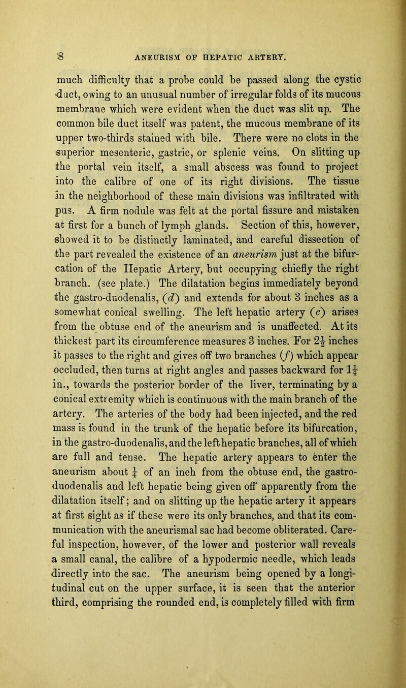 much difficulty that a probe could be passed along the cystic duct, owing to an unusual number of irregular folds of its mucous membrane which were evident when the duct was slit up. The common bile duct itself was patent, the mucous membrane of its upper two-thirds stained with bile. There were no clots in the superior mesenteric, gastric, or splenic veins. On slitting up the portal vein itself, a small abscess was found to project into the calibre of one of its right divisions. The tissue in the neighborhood of these main divisions was infiltrated with pus. A firm nodule was felt at the portal fissure and mistaken at first for a bunch of lymph glands. Section of this, however, showed it to be distinctly laminated, and careful dissection of the part revealed the existence of an aneurism just at the bifur- cation of the Hepatic Artery, but occupying chiefly the right branch, (see plate.) The dilatation begins immediately beyond the gastro-duodenalis, (c?) and extends for about 3 inches as a somewhat conical swelling. The left hepatic artery (c) arises from the obtuse end of the aneurism and is unaffected. At its thickest part its circumference measures 3 inches. For 2J inches it passes to the right and gives off two branches if) which appear occluded, then turns at right angles and passes backward for 1 \ in., towards the posterior border of the liver, terminating by a conical extremity which is continuous with the main branch of the artery. The arteries of the body had been injected, and the red mass is found in the trunk of the hepatic before its bifurcation, in the gastro-duodenalis, and the left hepatic branches, all of which are full and tense. The hepatic artery appears to enter the aneurism about of an inch from the obtuse end, the gastro- duodenalis and left hepatic being given off apparently from the dilatation itself; and on slitting up the hepatic artery it appears at first sight as if these were its only branches, and that its com- munication with the aneurismal sac had become obliterated. Care- ful inspection, however, of the lower and posterior wall reveals a small canal, the calibre of a hypodermic needle, which leads directly into the sac. The aneurism being opened by a longi- tudinal cut on the upper surface, it is seen that the anterior third, comprising the rounded end, is completely filled with firm