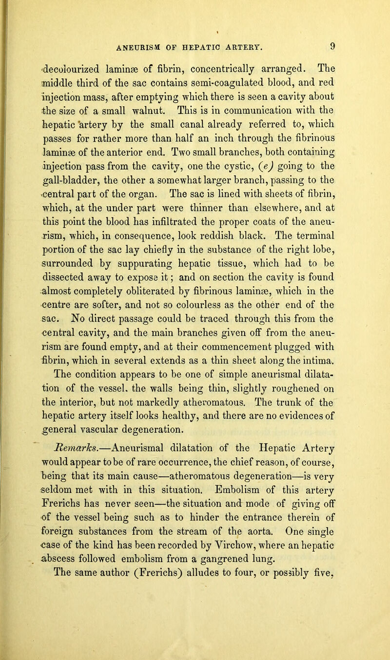 decolourized laminae of fibrin, concentrically arranged. The middle third of the sac contains semi-coagulated blood, and red injection mass, after emptying which there is seen a cavity about the size of a small walnut. This is in communication with the hepatic 'artery by the small canal already referred to, which passes for rather more than half an inch through the fibrinous laminae of the anterior end. Two small branches, both containing injection pass from the cavity, one the cystic, (e) going to the gall-bladder, the other a somewhat larger branch, passing to the -central part of the organ. The sac is lined with sheets of fibrin, which, at the under part were thinner than elsewhere, and at this point the blood has infiltrated the proper coats of the aneu- rism, which, in consequence, look reddish black. The terminal portion of the sac lay chiefly in the substance of the right lobe, surrounded by suppurating hepatic tissue, which had to be dissected away to expose it; and on section the cavity is found almost completely obliterated by fibrinous laminrn, which in the centre are softer, and not so colourless as the other end of the sac. No direct passage could be traced through this from the central cavity, and the main branches given off from the aneu- rism are found empty, and at their commencement plugged with ■fibrin, which in several extends as a thin sheet along the mtima. The condition appears to be one of simple aneurismal dilata- tion of the vessel, the walls being thin, slightly roughened on the interior, but not markedly atheromatous. The trunk of the hepatic artery itself looks healthy, and there are no evidences of general vascular degeneration. Remarks.—Aneurismal dilatation of the Hepatic Artery would appear to be of rare occurrence, the chief reason, of course, being that its main cause—atheromatous degeneration—is very seldom met with in this situation. Embolism of this artery Frerichs has never seen—the situation and mode of giving off of the vessel being such as to hinder the entrance therein of foreign substances from the stream of the aorta. One single ■case of the kind has been recorded by Yirchow, where an hepatic abscess followed embolism from a gangrened lung. The same author (Frerichs) alludes to four, or possibly five,