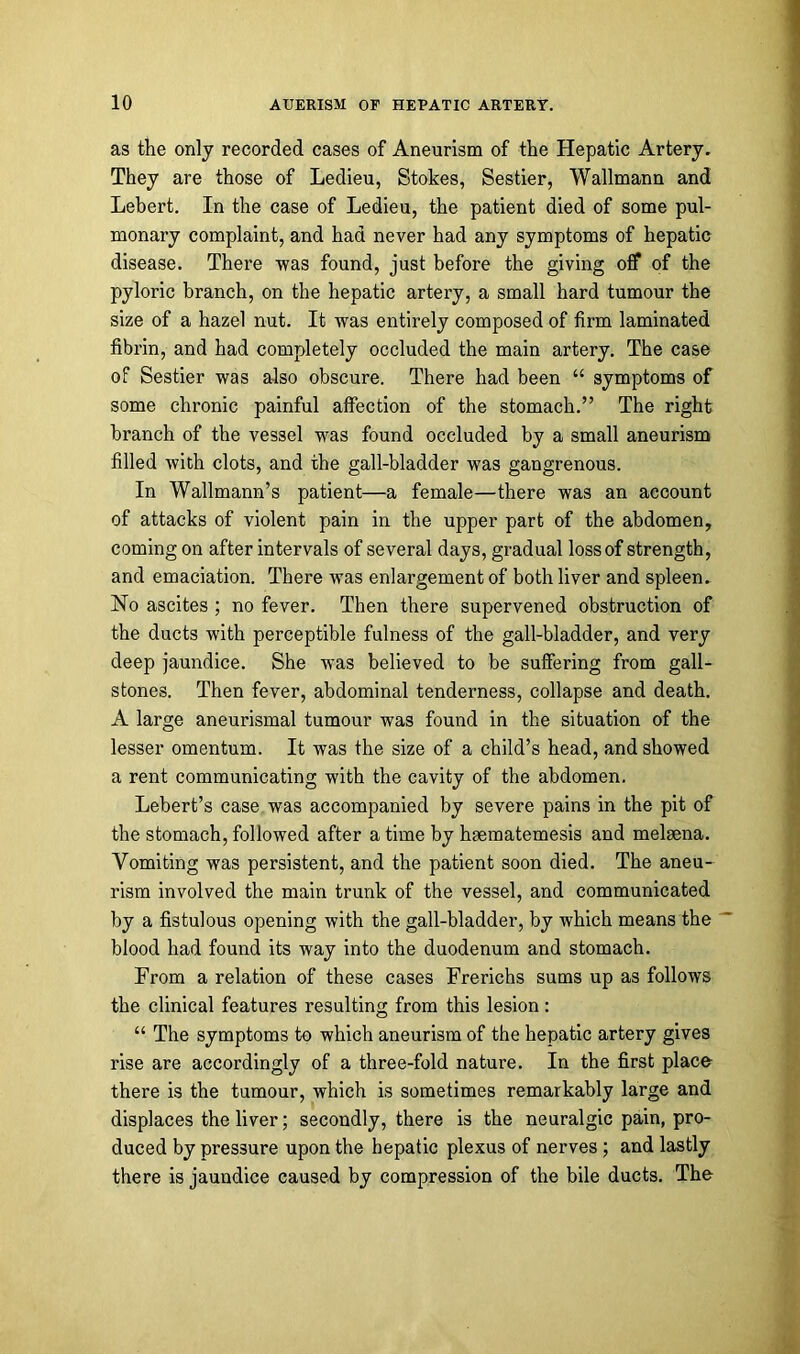as the only recorded cases of Aneurism of the Hepatic Artery. They are those of Ledieu, Stokes, Sestier, Wallmann and Lebert. In the case of Ledieu, the patient died of some pul- monary complaint, and had never had any symptoms of hepatic disease. There was found, just before the giving off of the pyloric branch, on the hepatic artery, a small hard tumour the size of a hazel nut. It was entirely composed of firm laminated fibrin, and had completely occluded the main artery. The case of Sestier was also obscure. There had been “ symptoms of some chronic painful affection of the stomach.” The right branch of the vessel was found occluded by a small aneurism filled with clots, and the gall-bladder was gangrenous. In Wallmann’s patient—a female—there was an account of attacks of violent pain in the upper part of the abdomen, coming on after intervals of several days, gradual loss of strength, and emaciation. There was enlargement of both liver and spleen. No ascites ; no fever. Then there supervened obstruction of the ducts with perceptible fulness of the gall-bladder, and very deep jaundice. She was believed to be suffering from gall- stones. Then fever, abdominal tenderness, collapse and death. A large aneurismal tumour was found in the situation of the lesser omentum. It was the size of a child’s head, and showed a rent communicating with the cavity of the abdomen. Lebert’s case was accompanied by severe pains in the pit of the stomach, followed after a time by haematemesis and melaena. Vomiting was persistent, and the patient soon died. The aneu- rism involved the main trunk of the vessel, and communicated by a fistulous opening with the gall-bladder, by which means the blood had found its way into the duodenum and stomach. From a relation of these cases Frerichs sums up as follows the clinical features resulting from this lesion: “ The symptoms to which aneurism of the hepatic artery gives rise are accordingly of a three-fold nature. In the first place there is the tumour, which is sometimes remarkably large and displaces the liver; secondly, there is the neuralgic pain, pro- duced by pressure upon the hepatic plexus of nerves ; and lastly there is jaundice caused by compression of the bile ducts. The
