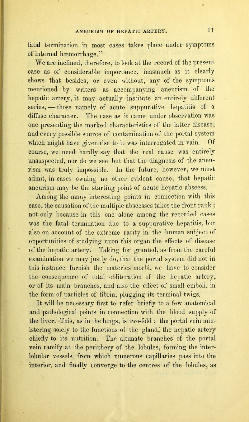 fatal termination in most cases takes place under symptoms of internal haemorrhage.” We are inclined, therefore, to look at the record of the present case as of considerable importance, inasmuch as it clearly shows that besides, or even without, any of the symptoms mentioned by writers as accompanying aneurism of the hepatic artery, it may actually institute an entirely different series, — those namely of acute suppurative hepatitis of a diffuse character. The case as it came under observation was one presenting the marked characteristics of the latter disease, and every possible source of contamination of the portal system which might have given rise to it was interrogated in vain. Of course, we need hardly say that the real cause was entirely unsuspected, nor do we see but that the diagnosis of the aneu- rism was truly impossible. In the future, however, we must admit, in cases owning no other evident cause, that hepatic aneurism may be the starting point of acute hepatic abscess. Among the many interesting points in connection with this case, the causation of the multiple abscesses takes the front rank ; not only because in this one alone among the recorded cases was the fatal termination due to a suppurative hepatitis, but also on account of the extreme rarity in the human subject of opportunities of studying upon this organ the effects of disease of the hepatic artery. Taking for granted, as from the careful examination we may justly do, that the portal system did not in this instance furnish the materies morbi, we have to consider the consequence of total obliteration of the hepatic artery, or of its main branches, and also the effect of small emboli, in the form of particles of fibrin, plugging its terminal twigs. It will be necessary first to refer briefly to a few anatomical and pathological points in connection with the blood supply of the liver. 'This, as in the lungs, is two-fold ; the portal vein min- istering solely to the functions of the gland, the hepatic artery chiefly to its nutrition. The ultimate branches of the portal vein ramify at the periphery of the lobules, forming the inter- lobular vessels, from which numerous capillaries pass into the interior, and finally converge to the centres of the lobules, as