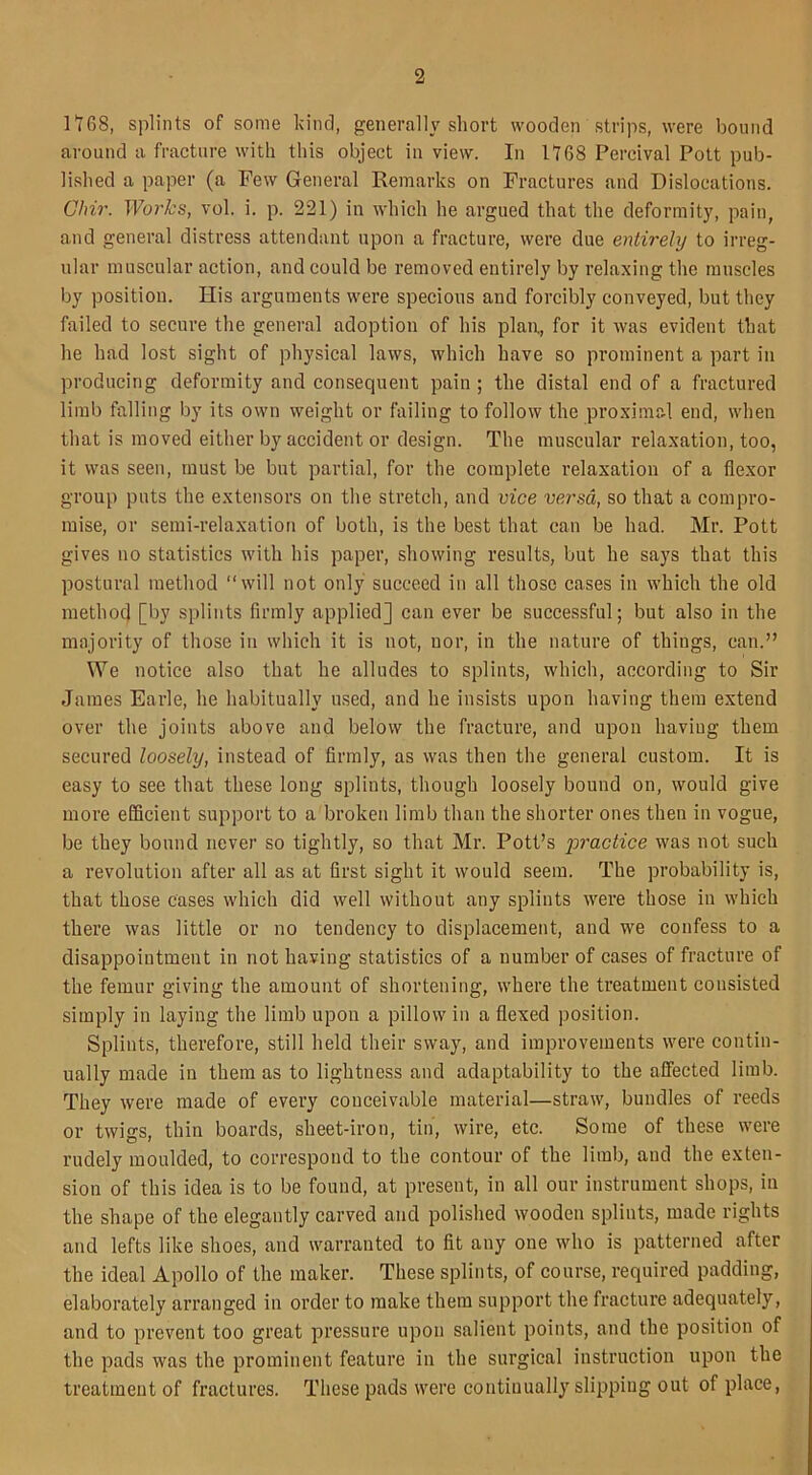 1!GS, splints of some kind, generally short wooden strips, were bound around a fracture with this object in view. In 1168 Percival Pott pub- lished a paper (a Few General Remarks on Fractures and Dislocations. Clrir. Works, vol. i. p. 221) in which he argued that the deformity, pain, and general distress attendant upon a fracture, were due entirely to irreg- ular muscular action, and could be removed entirely by relaxing the muscles by position. His arguments were specious and forcibly conveyed, but they failed to secure the general adoption of his plan, for it was evident that he had lost sight of physical laws, which have so prominent a part in producing deformity and consequent pain ; the distal end of a fractured limb falling by its own weight or failing to follow the proximal end, when that is moved either by accident or design. The muscular relaxation, too, it was seen, must be but partial, for the complete relaxation of a flexor group puts the extensors on the stretch, and vice versa, so that a compro- mise, or semi-relaxation of both, is the best that can be had. Mr. Pott gives no statistics with his paper, showing results, but he says that this postural method “will not only succeed in all those cases in which the old method [by splints firmly applied] can ever be successful; but also in the majority of those in which it is not, nor, in the nature of things, can.” We notice also that he alludes to splints, which, according to Sir James Earle, he habitually used, and he insists upon having them extend over the joints above and below the fracture, and upon haviug them secured loosely, instead of firmly, as was then the general custom. It is easy to see that these long splints, though loosely bound on, would give more efficient support to a broken limb than the shorter ones then in vogue, be they bound never so tightly, so that Mr. Pott’s practice was not such a revolution after all as at first sight it would seem. The probability is, that those cases which did well without any splints were those in which there was little or no tendency to displacement, and we confess to a disappointment in not having statistics of a number of cases of fracture of the femur giving the amount of shortening, where the treatment consisted simply in laying the limb upon a pillow in a flexed position. Splints, therefore, still held their sway, and improvements were contin- ually made in them as to lightness and adaptability to the affected limb. They were made of every conceivable material—straw, bundles of reeds or twigs, thin boards, sheet-iron, tin, wire, etc. Some of these were rudely moulded, to correspond to the contour of the limb, and the exten- sion of this idea is to be found, at present, in all our instrument shops, in the shape of the elegantly carved and polished wooden splints, made rights and lefts like shoes, and warranted to fit any one who is patterned after the ideal Apollo of the maker. These splints, of course, required padding, elaborately arranged in order to make them support the fracture adequately, and to prevent too great pressure upon salient points, and the position of the pads was the prominent feature in the surgical instruction upon the treatment of fractures. These pads were continually slipping out of place,