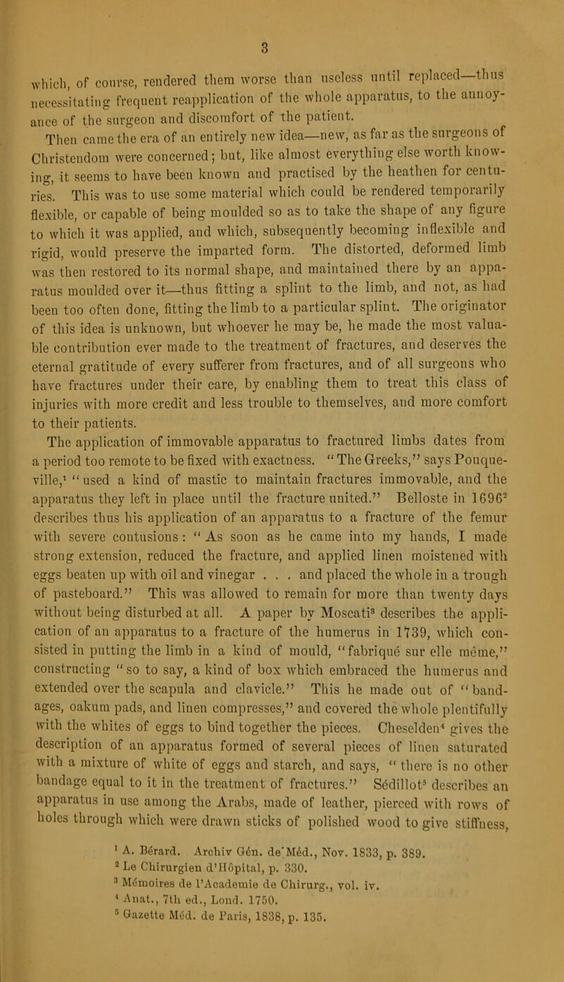 which, of course, rendered them worse than useless until replaced—thus necessitating frequent reapplication of the whole apparatus, to the annoy- ance of the surgeon and discomfort of the patient. Then came the era of an entirely new idea—new, as far as the surgeons of Christendom were concerned; but, like almost everything else worth know- ing, it seems to have been known and practised by the heathen for centu- ries. This was to use some material which could be rendered temporarily flexible, or capable of being moulded so as to take the shape of any figuie to which it was applied, and which, subsequently becoming inflexible and rigid, would preserve the imparted form. The distorted, deformed limb was then restored to its normal shape, and maintained there by an appa- ratus moulded over it—thus fitting a splint to the limb, and not, as had been too often done, fitting the limb to a particular splint. The originator of this idea is unknown, but whoever he may be, he made the most valua- ble contribution ever made to the treatment of fractures, and deserves the eternal gratitude of every sufferer from fractures, and of all surgeons who have fractures under their care, by enabling them to treat this class of injuries with more credit and less trouble to themselves, and more comfort to their patients. The application of immovable apparatus to fractured limbs dates from a period too remote to be fixed with exactness. “ The Greeks,” says Pouque- ville,1 “ used a kind of mastic to maintain fractures immovable, and the apparatus they left in place until the fracture united.” Belloste in 16962 describes thus his application of an apparatus to a fracture of the femur with severe contusions: “ As soon as he came into my hands, I made strong extension, reduced the fracture, and applied linen moistened with eggs beaten up with oil and vinegar . . . and placed the whole in a trough of pasteboard.” This was allowed to remain for more than twenty days without being disturbed at all. A paper by Moscati3 describes the appli- cation of an apparatus to a fracture of the humerus in 1739, which con- sisted in putting the limb in a kind of mould, “fabrique sur elle meme,” constructing “ so to say, a kind of box which embraced the humerus and extended over the scapula and clavicle.” This he made out of “ band- ages, oakum pads, and linen compresses,” and covered the whole plentifully with the whites of eggs to bind together the pieces. Cheselden4 gives the description of an apparatus formed of several pieces of linen saturated with a mixture of white of eggs and starch, and says, “ there is no other bandage equal to it in the treatment of fractures.” Sfidillot5 describes an apparatus in use among the Arabs, made of leather, pierced with rows of holes through which were drawn sticks of polished wood to give stiffness, 1 A. Berard. Archiv G6n. de'M6d., Nov. 1833, p. 389. 2 Le Chirurgien d’Hopital, p. 330. 3 Mumoires de l’Academie de Chirurg., vol. iv. 4 Anat., 7tli ed., Load. 1750. s Gazette Med. de Paris, 1838, p. 135.