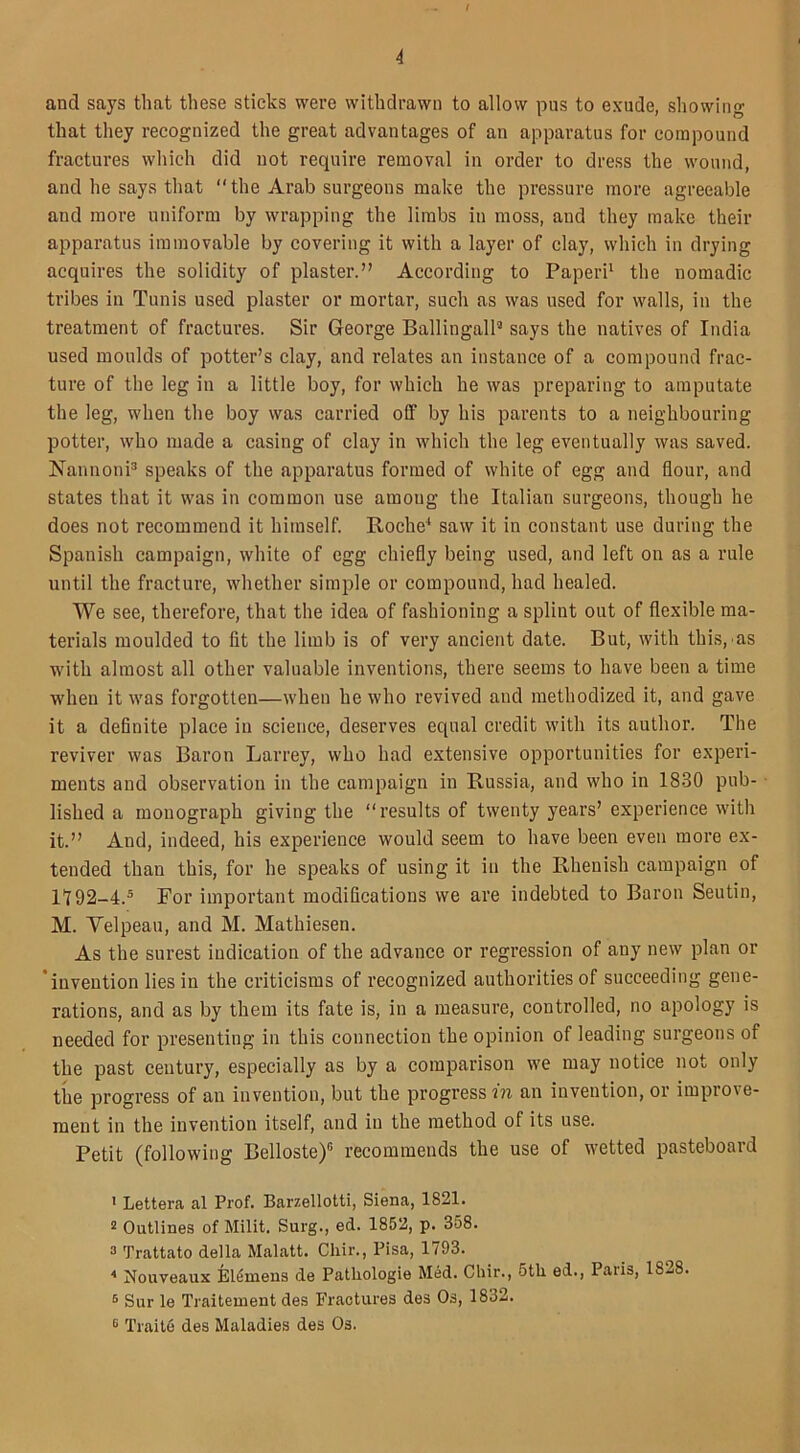 and says that these sticks were withdrawn to allow pus to exude, showing that they recognized the great advantages of an apparatus for compound fractures which did not require removal in order to dress the wound, and he says that “the Arab surgeons make the pressure more agreeable and more uniform by wrapping the limbs in moss, and they make their apparatus immovable by covering it with a layer of clay, which in drying acquires the solidity of plaster.” According to Paperi1 2 the nomadic tribes in Tunis used plaster or mortar, such as was used for walls, in the treatment of fractures. Sir George Ballingall3 says the natives of India used moulds of potter’s clay, and relates an instance of a compound frac- ture of the leg in a little boy, for which he was preparing to amputate the leg, when the boy was carried off by his parents to a neighbouring potter, who made a casing of clay in which the leg eventually was saved. Nannoni3 speaks of the apparatus formed of white of egg and flour, and states that it was in common use among the Italian surgeons, though he does not recommend it himself. Roche4 saw it in constant use during the Spanish campaign, white of egg chiefly being used, and left on as a rule until the fracture, whether simple or compound, had healed. We see, therefore, that the idea of fashioning a splint out of flexible ma- terials moulded to fit the limb is of very ancient date. But, with this, as with almost all other valuable inventions, there seems to have been a time when it was forgotten—when he who revived and methodized it, and gave it a definite place in science, deserves equal credit with its author. The reviver was Baron Larrey, who had extensive opportunities for experi- ments and observation in the campaign in Russia, and who in 1830 pub- lished a monograph giving the “results of twenty years’ experience with it.” And, indeed, his experience would seem to have been even more ex- tended than this, for he speaks of using it in the Rhenish campaign of II92-4.5 6 For important modifications we are indebted to Baron Seutin, M. Velpeau, and M. Mathiesen. As the surest indication of the advance or regression of any new plan or invention lies in the criticisms of recognized authorities of succeeding gene- rations, and as by them its fate is, in a measure, controlled, no apology is needed for presenting in this connection the opinion of leading surgeons of the past century, especially as by a comparison we may notice not only the progress of an invention, but the progress in an invention, or improve- ment in the invention itself, and in the method of its use. Petit (following Belloste)15 recommends the use of wetted pasteboard 1 Lettera al Prof. Barzellotti, Siena, 1821. 2 Outlines of Milit. Surg., ed. 1852, p. 358. 3 Trattato della Malatt. Cliir., Pisa, 1/93. 4 Nouveaux El^mens de Patliologie Med. Cliir., 5tli ed., Palis, lb^8. 5 Sur le Traitement des Fractures des Os, 1832. 6 Traite des Maladies des Os.