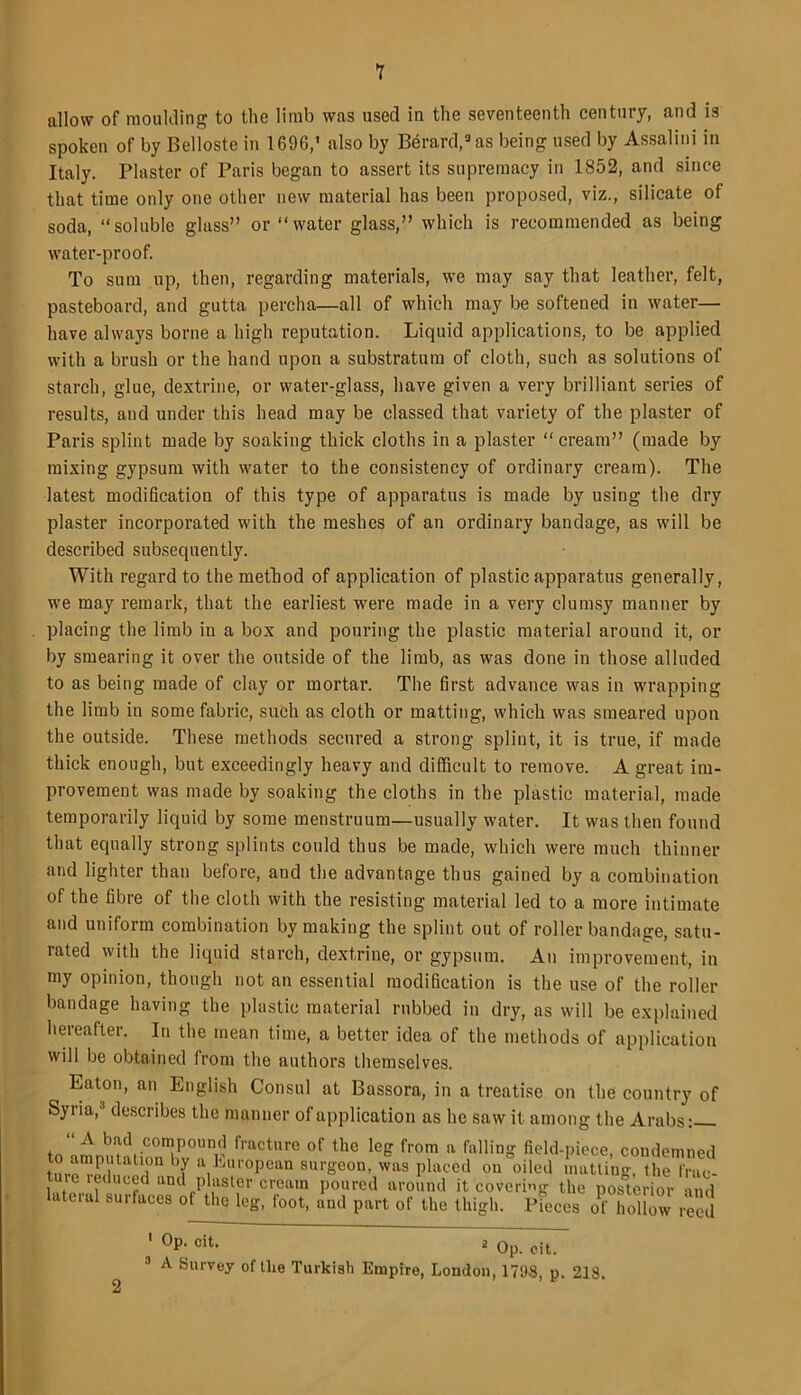 allow of moulding to the limb was used iu the seventeenth century, and is spoken of by Belloste in 1696,’ also by Berard,3as being used by Assalini in Italy. Plaster of Paris began to assert its supremacy in 1852, and since that time only one other new material has been proposed, viz., silicate of soda, “soluble glass” or “water glass,” which is recommended as being water-proof. To sum up, then, regarding materials, we may say that leather, felt, pasteboard, and gutta percha—all of which may be softened in water— have always borne a high reputation. Liquid applications, to be applied with a brush or the hand upon a substratum of cloth, such as solutions of starch, glue, dextrine, or water-glass, have given a very brilliant series of results, and under this head may be classed that variety of the plaster of Paris splint made by soaking thick cloths in a plaster “cream” (made by mixing gypsum with water to the consistency of ordinary cream). The latest modification of this type of apparatus is made by using the dry plaster incorporated with the meshes of an ordinary bandage, as will be described subsequently. With regard to the method of application of plastic apparatus generally, we may remark, that the earliest were made in a very clumsy manner by placing the limb in a box and pouring the plastic material around it, or by smearing it over the outside of the limb, as was done in those alluded to as being made of clay or mortar. The first advance was in wrapping the limb in some fabric, such as cloth or matting, which was smeared upon the outside. These methods secured a strong splint, it is true, if made thick enough, but exceedingly heavy and difficult to remove. A great im- provement was made by soaking the cloths in the plastic material, made temporarily liquid by some menstruum—usually water. It was then found that equally strong splints could thus be made, which were much thinner and lighter than before, and the advantage thus gained by a combination of the fibre of the cloth with the resisting material led to a more intimate and uniform combination by making the splint out of roller bandage, satu- rated with the liquid starch, dextrine, or gypsum. An improvement, in my opinion, though not an essential modification is the use of the roller bandage having the plastic material rubbed in dry, as will be explained hereafter. In the mean time, a better idea of the methods of application will be obtained from the authors themselves. Eaton, an English Consul at Bassora, in a treatise on the country of Syria,3 describes the manner of application as he saw it among the Arabs: A bad compound fracture of the leg from a falling field-piece, condemned tnrp'?Ptltatli°n Y a.I,jU1'°Pean surgeon, was placed on oiled matting, the frac- ture leduced and plaster cream poured around it covering the posterior and lateral surfaces of the leg, foot, and part of the thigh. Pieces oHolliw reed ' °P; cit- 2 Op. eit. 3 A Survey of the Turkish Empire, London, 1798, p. 218.