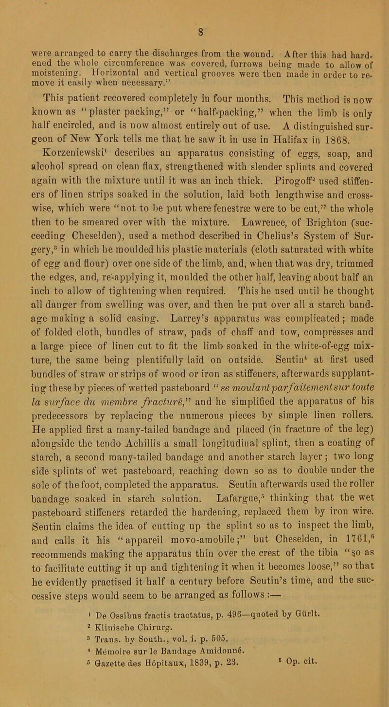 were arranged to carry the discharges from the wound. After this had hard- ened the whole circumference was covered, furrows being made to allow of moistening. Horizontal and vertical grooves were then made in order to re- move it easily when necessary.” This patient recovered completely in four months. This method is now known as “plaster packing,” or “half-packing,” when the limb is only half encircled, and is now almost entirely out of use. A distinguished sur- geon of New York tells me that he saw it in use in Halifax in 1868. Korzeniewski1 describes an apparatus consisting of eggs, soap, and alcohol spread on clean flax, strengthened with slender splints and covered again with the mixture until it was an inch thick. Pirogoff2 used stiffen- ers of linen strips soaked in the solution, laid both lengthwise and cross- wise, which were “not to be put where fenestras were to be cut,” the whole then to be smeared over with the mixture. Lawrence, of Brighton (suc- ceeding Cheselden), used a method described in Chelius’s System of Sur- gery,0 in which he moulded his plastic materials (cloth saturated with white of egg and flour) over one side of the limb, and, when that was dry, trimmed the edges, and, re'-applying it, moulded the other half, leaving about half an inch to allow of tightening when required. This he used until he thought all danger from swelling was over, and then he put over all a starch band- age making a solid casing. Larrey’s apparatus was complicated; made of folded cloth, bundles of straw, pads of chaff and tow, compresses and a large piece of linen cut to fit the limb soaked in the white-of-egg mix- ture, the same being plentifully laid on outside. Sentin4 at first used bundles of straw or strips of wood or iron as stiffeners, afterwards supplant- ing these by pieces of wetted pasteboard “ se moulantparfaitementsur toute la surface du membre fracture,’1 and he simplified the apparatus of his predecessors by replacing the numerous pieces by simple linen rollers. He applied first a many-tailed bandage and placed (in fracture of the leg) alongside the tendo Achillis a small longitudinal splint, then a coating of starch, a second many-tailed bandage and another starch layer; two long side splints of wet pasteboard, reaching down so as to double under the sole of the foot, completed the apparatus. Seutiu afterwards used the roller bandage soaked in starch solution. Lafargue,5 thinking that the wet pasteboard stiffeners retarded the hardening, replaced them by iron wire. Seutin claims the idea of cutting up the splint so as to inspect the limb, and calls it his “ appareil movo-amobile;” but Cheselden, in 1761,® recommends making the apparatus thin over the crest of the tibia “so as to facilitate cutting it up and tightening it when it becomes loose,” so that he evidently practised it half a century before Seutin’s time, and the suc- cessive steps would seem to be arranged as follows:— 1 De Ossibus fractis tractatus, p. 496—quoted by Giirlt. 2 Klinisclie Chirurg. 3 Trans, by South., vol. i. p. 505. 4 Memoire sur le Bandage Amidounfi. £ Gazette des Hfipitaux, 1839, p. 23. 6 Op. cit.