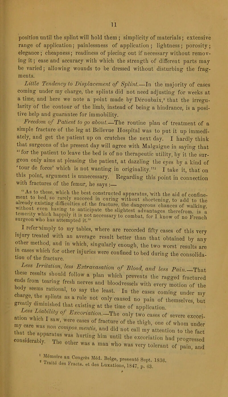 position until the splint will hold them ; simplicity of materials; extensive range of application; painlessness of application; lightness; porosity; elegance; cheapness; readiness of piecing out if necessary without remov- ing it; ease and accuracy with which the strength of different parts may be varied; allowing wounds to be dressed without disturbing the frag- ments. Little Tendency to Displacement of Splint.—In the majority of cases coming under my charge, the splints did not need adjusting for weeks at a time, and here we note a point made by Deroubaix,1 that the irregu- larity of the contour of the limb, instead of being a hindrance, is a posi- tive help and guarantee for immobility. Freedom of Patient to cjo about—The routine plan of treatment of a simple fracture of the leg at Bellevue Hospital was to put it up immedi- ately, and get the patient up on crutches the next day. I hardly think that surgeons of the present day will agree with Malgaigne in saying that “ for the patient to leave the bed is of no therapeutic utility, by it the sur- geon only aims at pleasing the patient, at dazzling the eyes by a kind of 'tour de force’ which is not wanting in originality.”- I take it, that on this point, argument is unnecessary. Regarding this point in connection with fractures of the femur, he says : As to these, which the best constructed apparatus, \vith the aid of confine- ment to bed, so rarely succeed in curing without shortening, to add to the already existing difficulties of the fracture, the dangerous chances of walking remeH'tt wh? AaVm?, t0i anticiPate the slightest advantages therefrom, is a neuty which happily it is not necessary to combat, for I know of no French surgeon who has attempted it.” C . 1 refer^mply to my tables, where are recorded fifty cases of this very injury treated with an average result better than that obtained by any other method, and in which, singularly enough, the two worst results are in cases which for other injuries were confined to bed during the consolida- tion of the fracture. Less Irritation, less Extravasation of Blood, and less Pain.-lhu ese results should follow a plan which prevents the ragged fractured ends from teanng fresh nerves and bloodvessels with every motion of the bod, seems rational, to sa, the least. In the cases coming under my creaUv ! T “ ‘'le 0t 0'5’ C“uscd ° Pai of themselves, but greatly diminished that existing at the time of application atiou With l',<y °f Excoriatim -^ °'il, two eases of severe excori. ' Were CMra °r fracture °f the thigh, one of whom under that the nm, C°mPm me‘iS' mA did ”0t C“ ,J “te,lti0 ‘he ft conttbly ThI Hr TS the *«*“« had progressed y- other was a man who was very tolerant of pain, and f m(!ir? au,'Co,1^s “fid. Beige, presents Sept. 1836. lube ties tracts, et des Luxations, 1847, p. 63.