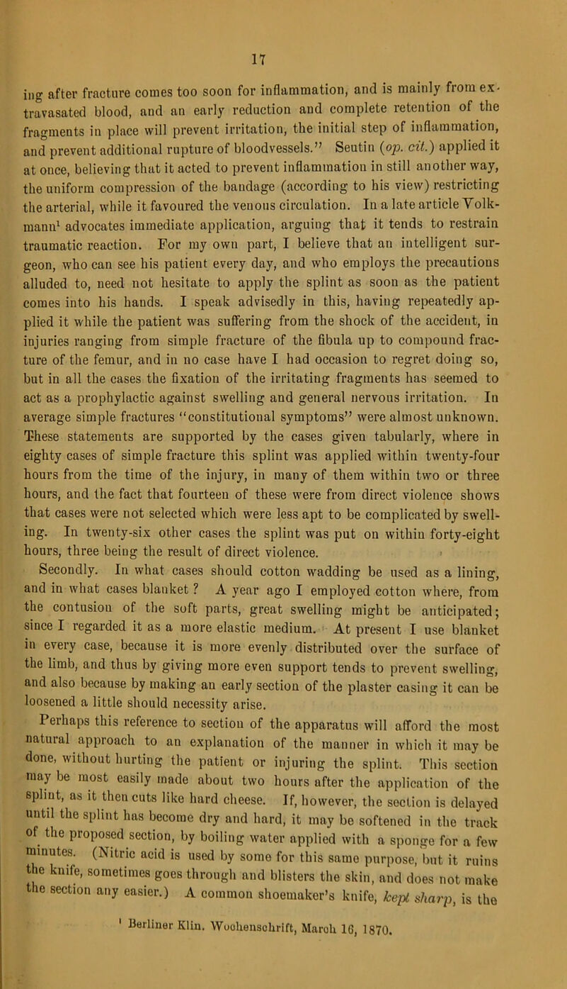 ing after fracture comes too soon for inflammation, and is mainly from ex- travasated blood, and an early reduction and complete retention of the fragments in place will prevent irritation, the initial step of inflammation, and prevent additional rupture of bloodvessels.” Seutin (op. cit.) applied it at once, believing that it acted to prevent inflammation in still another way, the uniform compression of the bandage (according to his view) restricting the arterial, while it favoured the venous circulation. In a late article Volk- mann1 advocates immediate application, arguing that it tends to restrain traumatic reaction. For my own part, I believe that an intelligent sur- geon, who can see his patient every day, and who employs the precautions alluded to, need not hesitate to apply the splint as soon as the patient comes into his hands. I speak advisedly in this, having repeatedly ap- plied it while the patient was suffering from the shock of the accident, in injuries ranging from simple fracture of the fibula up to compound frac- ture of the femur, and in no case have I had occasion to regret doing so, but in all the cases the fixation of the irritating fragments has seemed to act as a prophylactic against swelling and general nervous irritation. In average simple fractures “constitutional symptoms” were almost unknown. These statements are supported by the cases given tabularly, where in eighty cases of simple fracture this splint was applied within twenty-four hours from the time of the injury, in many of them within two or three hours, and the fact that fourteen of these were from direct violence shows that cases were not selected which were less apt to be complicated by swell- ing. In twenty-six other cases the splint was put on within forty-eight hours, three being the result of direct violence. Secondly. In what cases should cotton wadding be used as a lining, and in what cases blanket ? A year ago I employed cotton where, from the contusion of the soft parts, great swelling might be anticipated; since I regarded it as a more elastic medium. At present I use blanket in every case, because it is more evenly distributed over the surface of the limb, and thus by giving more even support tends to prevent swelling, and also because by making au early section of the plaster casing it can be loosened a little should necessity arise. Perhaps this reference to section of the apparatus will afford the most natural approach to an explanation of the manner in which it may be done, without hurting the patient or injuring the splint. This section may be most easily made about two hours after the application of the splint, as it then cuts like hard cheese. If, however, the section is delayed untd the splint has become dry and hard, it may be softened in the track of the proposed section, by boiling water applied with a sponge for a few minutes. (Nitric acid is used by some for this samo purpose, but it ruins the knife, sometimes goes through and blisters the skin, and does not make the section any easier.) A common shoemaker’s knife, kept sharp, is the ' Berliner Klin. Wuohenschrift, Maroli 16, 1870.