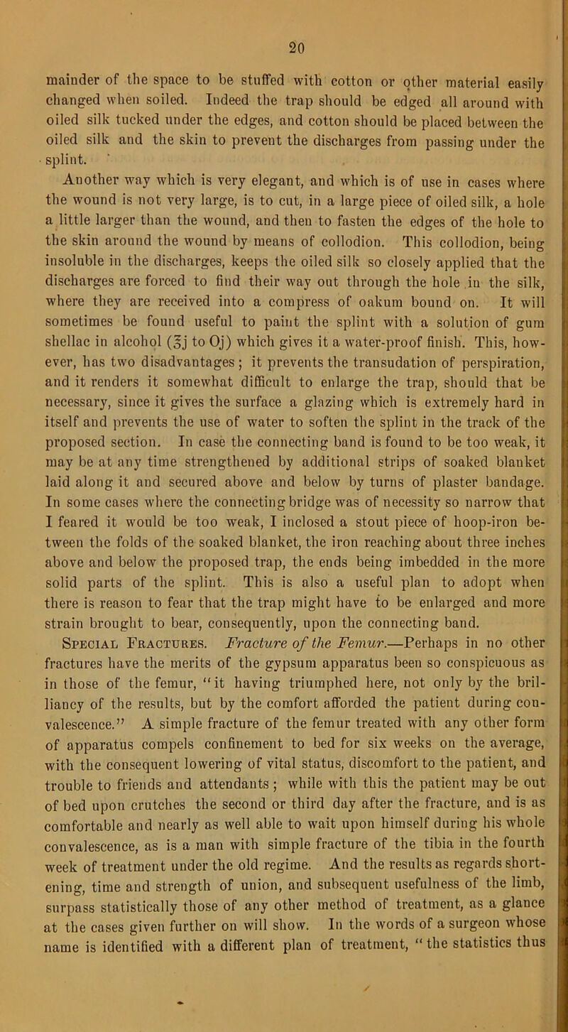 mainder of the space to be stuffed with cotton or other material easily changed when soiled. Indeed the trap should be edged all around with oiled silk tucked under the edges, and cotton should be placed between the oiled silk and the skin to prevent the discharges from passing under the splint. Another way which is very elegant, and which is of use in cases where the wound is not very large, is to cut, in a large piece of oiled silk, a hole a little larger than the wound, and then to fasten the edges of the hole to the skin around the wound by means of collodion. This collodion, being insoluble in the discharges, keeps the oiled silk so closely applied that the discharges are forced to find their way out through the hole in the silk, where they are received into a compress of oakum bound on. It will sometimes be found useful to paint the splint with a solution of gum shellac in alcohol (sj to Oj) which gives it a water-proof finish. This, how- ever, has two disadvantages; it prevents the transudation of perspiration, and it renders it somewhat difficult to enlarge the trap, should that be necessary, since it gives the surface a glazing which is extremely hard in itself and prevents the use of water to soften the splint in the track of the proposed section. In case the connecting band is found to be too weak, it may be at any time strengthened by additional strips of soaked blanket laid along it and secured above and below by turns of plaster bandage. In some cases where the connecting bridge was of necessity so narrow that I feared it would be too weak, I inclosed a stout piece of hoop-iron be- tween the folds of the soaked blanket, the iron reaching about three inches above and below the proposed trap, the ends being imbedded in the more solid parts of the splint. This is also a useful plan to adopt when there is reason to fear that the trap might have to be enlarged and more strain brought to bear, consequently, upon the connecting band. Special Fractures. Fracture of the Femur.—Perhaps in no other fractures have the merits of the gypsum apparatus been so conspicuous as in those of the femur, “it having triumphed here, not only by the bril- liancy of the results, but by the comfort afforded the patient during con- valescence.” A simple fracture of the femur treated with any other form of apparatus compels confinement to bed for six weeks on the average, with the consequent lowering of vital status, discomfort to the patient, and trouble to friends and attendants; while with this the patient may be out of bed upon crutches the second or third day after the fracture, and is as comfortable and nearly as well able to wait upon himself during his whole convalescence, as is a man with simple fracture of the tibia in the fourth week of treatment under the old regime. And the results as regards short- ening, time and strength of union, and subsequent usefulness of the limb, surpass statistically those of any other method of treatment, as a glance at the cases given further on will show. In the words of a surgeon whose name is identified with a different plan of treatment, “ the statistics thus