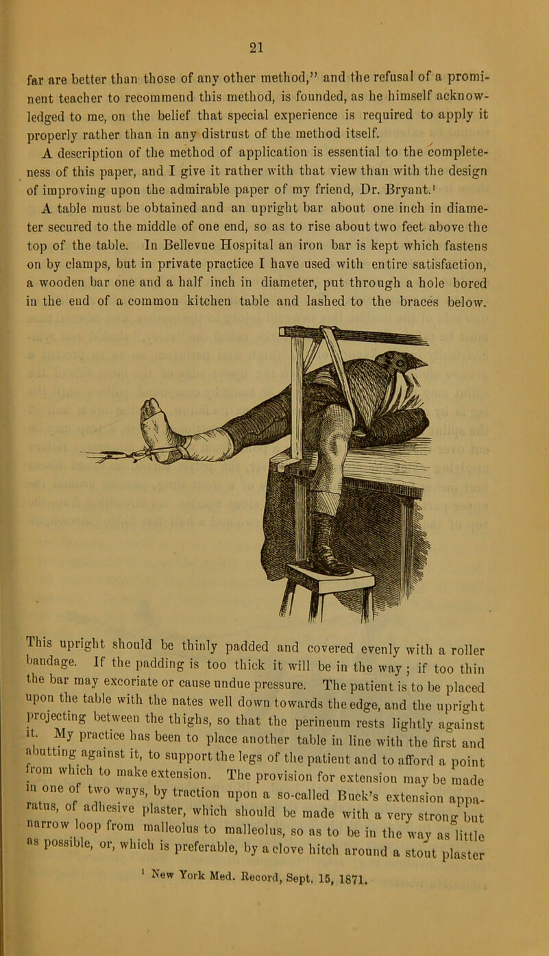 far are better than those of any other method,” and the refusal of a promi- nent teacher to recommend this method, is founded, as he himself acknow- ledged to me, on the belief that special experience is required to apply it properly rather than in any distrust of the method itself. A description of the method of application is essential to the complete- ness of this paper, and I give it rather with that view than with the design of improving upon the admirable paper of my friend, Dr. Bryant.1 A table must be obtained and an upright bar about one inch in diame- ter secured to the middle of one end, so as to rise about two feet above the top of the table. In Bellevue Hospital an iron bar is kept which fastens on by clamps, but in private practice I have used with entire satisfaction, a wooden bar one and a half inch in diameter, put through a hole bored in the end of a common kitchen table and lashed to the braces below. This upright should be thinly padded and covered evenly with a roller bandage. If the padding is too thick it will be in the way ; if too thin the bar may excoriate or cause undue pressure. The patient is to be placed upon the table with the nates well down towards the edge, and the upright projecting between the thighs, so that the perineum rests lightly against it. My practice has been to place another table in line with the first and a Jutting against it, to support the legs of the patient and to afford a point . °m wh'ch t0 lnake extension. The provision for extension may be made in one of two ways, by traction upon a so-called Buck’s extension appa- ratus, of adhesive plaster, which should be made with a very strong but narrow loop from malleolus to malleolus, so as to be in the way as little as possible, or, which is preferable, by a clove hitch around a stout plaster 1 New York Med. Record, Sept. 15, 1871.