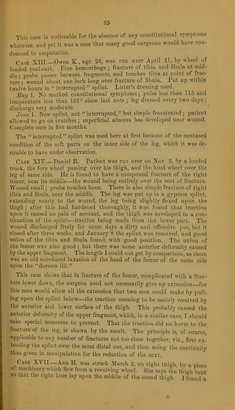 This case is noticeable for the absence of any constitutional symptoms whatever, and yet it was a case that many good surgeons would have con- demned to amputation. Case XIII—Owen K., age 26, was run over April 21, by wheel .of loaded coal-cart. Free hemorrhage ; fracture of tibia and fibula at mid- dle; probe passes between fragments, and touches tibia at point of frac- ture; wound about one inch long over fracture of fibula. Put up within twelve hours in “ interrupted ” splint. Lister’s dressing used. May 1. No marked constitutional symptoms; pulse less than 115 and temperature less than 101° since last note; leg dressed every two days; discharge very moderate. June 1. New splint, not “interrupted,” but simple fenestrated; patient allowed to go on crutches; superficial abscess has developed near wound. Complete cure in five months. The “ interrupted ” splint was used here at first because of the contused condition of the soft parts on the inner side of the leg, which it was de- sirable to have under observation. Case XIY.—Daniel R. Patient was run over on Nov. 3, by a loaded truck, the fore wheel passing over his thigh, and the hind wheel over the leg of same side. He is found to have a compound fracture of the right femur, near its middle—the wound being entirely over the seat of fracture. Wound small; probe touches bone. There is also simple fracture of right tibia and fibula, near the middle. The leg was put up in a gypsum splint, extending nearly to the wound, the leg being slightly flexed upon the thigh ; after this had hardened thoroughly, it was found that traction upon it caused no pain of account, and the thigh was enveloped in a con- tinuation of the splint—traction being made from the lower part. The wound discharged freely for some days a dirty and offensive pus, but it closed after three weeks, and January 8 the splint was removed, and good union of the tibia and fibula found, with good position. The union of the femur was also good ; but there was some anterior deformity caused by the upper fragment. The length I could not get by comparison, as there was an old unreduced luxation of the head of the femur of the same side upon the “dorsum ilii.” This case shows that in fracture of the femur, complicated with a frac- ture lower down, the surgeon need not necessarily give up extension for this man would allow all the extension that two men could make by pull- ing upon the splint below—the traction seeming to be mainly received by the anterior and lower surface of the thigh. This probably caused the anterior deformity of the upper fragment, which, in a similar case, I should take special measures to prevent. That the traction did no harm to the fracture of the leg, is shown by the result. The principle is, of course, applicable to any number of fractures not loo close together, viz., first ex- tending the splint over the most distal one, and then using the continuity thus given in manipulation for the reduction of the next. Case XYII.—Ann II. was struck March 2, on right thigh, by a piece of machinery which flew from a revolving wheel. She says the thigh bent so that the right knee lay upon the middle of the sound thigh. I Found a