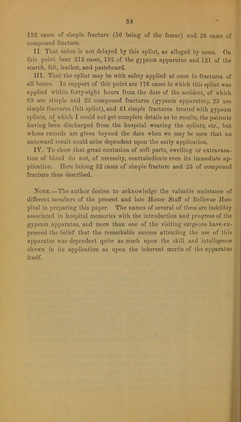 192 cases of simple fracture (50 being of the femur) and 26 cases of compound fracture. II. That union is not delayed by this splint, as alleged by some. On this point bear 313 cases, 192 of the gypsum apparatus and 121 of the starch, felt, leather, and pasteboard. III. That the splint may be with safety applied at once in fractures of all bones. In support of this point are 116 cases in which this splint was applied within forty-eight hours from the date of the accident, of which 69 are simple and 23 compound fractures (gypsum apparatus), 23 are simple fractures (felt splint), and 61 simple fractures treated with gypsum splints, of which I could not get complete details as to results, the patients having been discharged from the hospital wearing the splints, etc., but whose records are given beyond the date when we may be sure that no untoward result could arise dependent upon the early application. IV. To show that great contusion of soft parts, swelling or extravasa- tion of blood do not, of necessity, contraindicate even its immediate ap- plication. Here belong 32 cases of simple fracture and 23 of compound fracture thus described. Note.—The author desires to acknowledge the valuable assistance of different members of the present and late House Staff of Bellevue Hos- pital in preparing this paper. The uames of several of them are indelibly associated in hospital memories with the introduction and progress of the gypsum apparatus, and more than one of the visiting surgeons have ex- pressed the belief that the remarkable success attending the use of this apparatus was dependent quite as much upon the skill and intelligence shown in its application as upon the inherent merits of the apparatus itself.