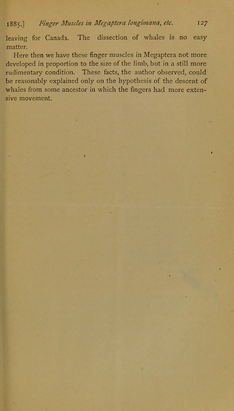 leaving for Canada. The dissection of whales is no easy matter. Here then we have these finger muscles in Megaptera not more developed in proportion to the size of the limb, but in a still more rudimentary condition. These facts, the author observed, could be reasonably explained only on the hypothesis of the descent of whales from some ancestor in which the fingers had more exten- sive movement.
